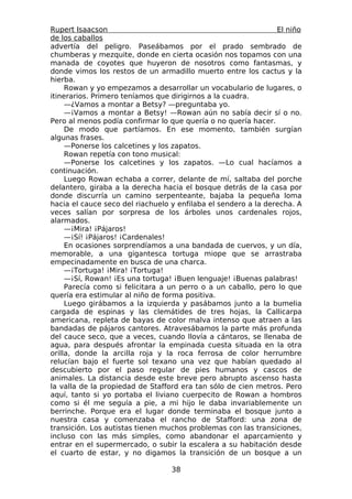 Rupert Isaacson                                                 El niño
de los caballos
advertía del peligro. Paseábamos por el prado sembrado de
chumberas y mezquite, donde en cierta ocasión nos topamos con una
manada de coyotes que huyeron de nosotros como fantasmas, y
donde vimos los restos de un armadillo muerto entre los cactus y la
hierba.
     Rowan y yo empezamos a desarrollar un vocabulario de lugares, o
itinerarios. Primero teníamos que dirigirnos a la cuadra.
     —¿Vamos a montar a Betsy? —preguntaba yo.
     —¡Vamos a montar a Betsy! —Rowan aún no sabía decir sí o no.
Pero al menos podía confirmar lo que quería o no quería hacer.
     De modo que partíamos. En ese momento, también surgían
algunas frases.
     —Ponerse los calcetines y los zapatos.
     Rowan repetía con tono musical:
     —Ponerse los calcetines y los zapatos. —Lo cual hacíamos a
continuación.
     Luego Rowan echaba a correr, delante de mí, saltaba del porche
delantero, giraba a la derecha hacia el bosque detrás de la casa por
donde discurría un camino serpenteante, bajaba la pequeña loma
hacia el cauce seco del riachuelo y enfilaba el sendero a la derecha. A
veces salían por sorpresa de los árboles unos cardenales rojos,
alarmados.
     —¡Mira! ¡Pájaros!
     —¡Sí! ¡Pájaros! ¡Cardenales!
     En ocasiones sorprendíamos a una bandada de cuervos, y un día,
memorable, a una gigantesca tortuga miope que se arrastraba
empecinadamente en busca de una charca.
     —¡Tortuga! ¡Mira! ¡Tortuga!
     —¡Sí, Rowan! ¡Es una tortuga! ¡Buen lenguaje! ¡Buenas palabras!
     Parecía como si felicitara a un perro o a un caballo, pero lo que
quería era estimular al niño de forma positiva.
     Luego girábamos a la izquierda y pasábamos junto a la bumelia
cargada de espinas y las clemátides de tres hojas, la Callicarpa
americana, repleta de bayas de color malva intenso que atraen a las
bandadas de pájaros cantores. Atravesábamos la parte más profunda
del cauce seco, que a veces, cuando llovía a cántaros, se llenaba de
agua, para después afrontar la empinada cuesta situada en la otra
orilla, donde la arcilla roja y la roca ferrosa de color herrumbre
relucían bajo el fuerte sol texano una vez que habían quedado al
descubierto por el paso regular de pies humanos y cascos de
animales. La distancia desde este breve pero abrupto ascenso hasta
la valla de la propiedad de Stafford era tan sólo de cien metros. Pero
aquí, tanto si yo portaba el liviano cuerpecito de Rowan a hombros
como si él me seguía a pie, a mi hijo le daba invariablemente un
berrinche. Porque era el lugar donde terminaba el bosque junto a
nuestra casa y comenzaba el rancho de Stafford: una zona de
transición. Los autistas tienen muchos problemas con las transiciones,
incluso con las más simples, como abandonar el aparcamiento y
entrar en el supermercado, o subir la escalera a su habitación desde
el cuarto de estar, y no digamos la transición de un bosque a un

                                  38
 