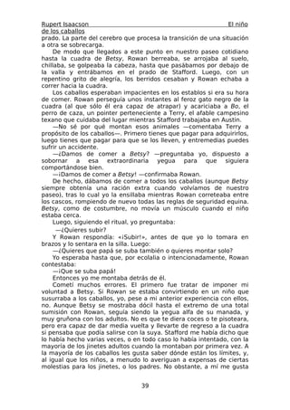 Rupert Isaacson                                                 El niño
de los caballos
prado. La parte del cerebro que procesa la transición de una situación
a otra se sobrecarga.
     De modo que llegados a este punto en nuestro paseo cotidiano
hasta la cuadra de Betsy, Rowan berreaba, se arrojaba al suelo,
chillaba, se golpeaba la cabeza, hasta que pasábamos por debajo de
la valla y entrábamos en el prado de Stafford. Luego, con un
repentino grito de alegría, los berridos cesaban y Rowan echaba a
correr hacia la cuadra.
     Los caballos esperaban impacientes en los establos si era su hora
de comer. Rowan perseguía unos instantes al feroz gato negro de la
cuadra (al que sólo él era capaz de atrapar) y acariciaba a Bo, el
perro de caza, un pointer perteneciente a Terry, el afable campesino
texano que cuidaba del lugar mientras Stafford trabajaba en Austin.
     —No sé por qué montan esos animales —comentaba Terry a
propósito de los caballos—. Primero tienes que pagar para adquirirlos,
luego tienes que pagar para que se los lleven, y entremedias puedes
sufrir un accidente.
     —¿Damos de comer a Betsy? —preguntaba yo, dispuesto a
sobornar a esa extraordinaria yegua para que siguiera
comportándose bien.
     —¡Damos de comer a Betsy! —confirmaba Rowan.
     De hecho, dábamos de comer a todos los caballos (aunque Betsy
siempre obtenía una ración extra cuando volvíamos de nuestro
paseo), tras lo cual yo la ensillaba mientras Rowan correteaba entre
los cascos, rompiendo de nuevo todas las reglas de seguridad equina.
Betsy, como de costumbre, no movía un músculo cuando el niño
estaba cerca.
     Luego, siguiendo el ritual, yo preguntaba:
      —¿Quieres subir?
     Y Rowan respondía: «¡Subir!», antes de que yo lo tomara en
brazos y lo sentara en la silla. Luego:
     —¿Quieres que papá se suba también o quieres montar solo?
     Yo esperaba hasta que, por ecolalia o intencionadamente, Rowan
contestaba:
     —¡Que se suba papá!
     Entonces yo me montaba detrás de él.
     Cometí muchos errores. El primero fue tratar de imponer mi
voluntad a Betsy. Si Rowan se estaba convirtiendo en un niño que
susurraba a los caballos, yo, pese a mi anterior experiencia con ellos,
no. Aunque Betsy se mostraba dócil hasta el extremo de una total
sumisión con Rowan, seguía siendo la yegua alfa de su manada, y
muy gruñona con los adultos. No es que te diera coces o te pisoteara,
pero era capaz de dar media vuelta y llevarte de regreso a la cuadra
si pensaba que podía salirse con la suya. Stafford me había dicho que
lo había hecho varias veces, o en todo caso lo había intentado, con la
mayoría de los jinetes adultos cuando la montaban por primera vez. A
la mayoría de los caballos les gusta saber dónde están los límites, y,
al igual que los niños, a menudo lo averiguan a expensas de ciertas
molestias para los jinetes, o los padres. No obstante, a mí me gusta


                                  39
 