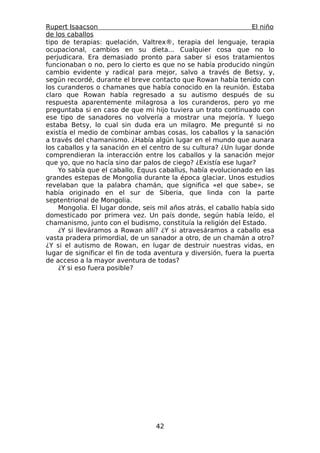 Rupert Isaacson                                                   El niño
de los caballos
tipo de terapias: quelación, Valtrex®, terapia del lenguaje, terapia
ocupacional, cambios en su dieta... Cualquier cosa que no lo
perjudicara. Era demasiado pronto para saber si esos tratamientos
funcionaban o no, pero lo cierto es que no se había producido ningún
cambio evidente y radical para mejor, salvo a través de Betsy, y,
según recordé, durante el breve contacto que Rowan había tenido con
los curanderos o chamanes que había conocido en la reunión. Estaba
claro que Rowan había regresado a su autismo después de su
respuesta aparentemente milagrosa a los curanderos, pero yo me
preguntaba si en caso de que mi hijo tuviera un trato continuado con
ese tipo de sanadores no volvería a mostrar una mejoría. Y luego
estaba Betsy, lo cual sin duda era un milagro. Me pregunté si no
existía el medio de combinar ambas cosas, los caballos y la sanación
a través del chamanismo. ¿Había algún lugar en el mundo que aunara
los caballos y la sanación en el centro de su cultura? ¿Un lugar donde
comprendieran la interacción entre los caballos y la sanación mejor
que yo, que no hacía sino dar palos de ciego? ¿Existía ese lugar?
    Yo sabía que el caballo, Equus caballus, había evolucionado en las
grandes estepas de Mongolia durante la época glaciar. Unos estudios
revelaban que la palabra chamán, que significa «el que sabe», se
había originado en el sur de Siberia, que linda con la parte
septentrional de Mongolia.
    Mongolia. El lugar donde, seis mil años atrás, el caballo había sido
domesticado por primera vez. Un país donde, según había leído, el
chamanismo, junto con el budismo, constituía la religión del Estado.
    ¿Y si lleváramos a Rowan allí? ¿Y si atravesáramos a caballo esa
vasta pradera primordial, de un sanador a otro, de un chamán a otro?
¿Y si el autismo de Rowan, en lugar de destruir nuestras vidas, en
lugar de significar el fin de toda aventura y diversión, fuera la puerta
de acceso a la mayor aventura de todas?
    ¿Y si eso fuera posible?




                                   42
 