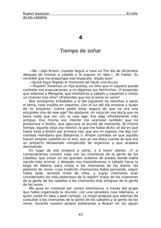 Rupert Isaacson                                                 El niño
de los caballos




                                  4

                       Tiempo de soñar



    —No —dijo Kristin, cuando llegué a casa un frío día de diciembre
después de montar a caballo y le expuse mi idea—. Ni hablar. Es
increíble que me propongas ese disparate. ¡Estás loco!
    —Quizá haya llegado el momento de hacer una locura.
    —¡Rupert! Tenemos un hijo autista, un niño que ni siquiera puede
controlar sus evacuaciones, y no digamos sus berrinches. ¿Y propones
que volemos a Mongolia, que montemos a caballo y vayamos a visitar
un chamán tras otro? ¿Pretendes que me lo tome en serio?
    Nos acostamos enfadados y al día siguiente no volvimos a sacar
el tema, cosa insólita en nosotros. Con la luz del día empecé a dudar
de mi proyecto: ¿cómo podía estar seguro de que no era una
estupidez mía de new age? No obstante, mi intuición me decía que no
tenía nada que ver con la new age. Era algo infinitamente más
antiguo. Esa misma voz interior me aconsejó también que no
presionara a Kristin, que aparcara el asunto de momento. Al mismo
tiempo, aquella vieja voz interior, la que me había dicho, el día en que
había visto a Kristin por primera vez, que era mi esposa, me dijo con
claridad meridiana que debíamos ir. Kristin confiaba en que aquello
fueran simples castillos en el aire, que yo me diera cuenta de que era
un proyecto demasiado complicado de organizar y que acabara
desistiendo.
    En lugar de eso empecé a soñar, y a hacer planes. ¿Y si
comenzáramos nuestro viaje con los chamanes de la gente de los
caballos, que vivían en los grandes océanos de prados donde había
nacido este animal, y después nos trasladáramos a caballo hacia la
taiga de Siberia, para visitar a los chamanes de los dukha, los
pastores de renos, cuya tradición chamanista había persistido, según
había leído, durante miles de años, y cuyos chamanes eran
considerados los más poderosos de la región? Viajar de los chamanes
de la gente de los caballos a los chamanes más antiguos de la gente
de los renos...
    Me puse en contacto por correo electrónico, a través del grupo
que había organizado la reunión, con una sanadora rusa siberiana, a
quien conté mi idea y pedí consejo. La mujer propuso que además de
consultar a los chamanes de la gente de los caballos y la gente de los
renos, durante nuestro periplo bañáramos a Rowan en las aguas


                                  43
 
