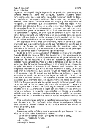 Rupert Isaacson                                                  El niño
de los caballos
sagradas. No sugirió ningún lago o río en particular, puesto que no
conocía Mongolia, pero me aseguró, durante nuestra breve
correspondencia, que esos baños sagrados formaban parte de todas
las tradiciones sanadoras asiáticas. De modo que me conecté a
Internet, miré varias combinaciones de «lagos y ríos sagrados de
Mongolia», y comprobé que prácticamente todos los lagos y ríos
parecían ser sagrados. Pero ¿y la ruta entre Ulan Bator, la capital,
donde probablemente tendríamos que comenzar, y el extremo norte,
donde vivía la gente de los renos? El río Tuul, que atraviesa la capital,
se consideraba sagrado, al igual que el Selenge y otros ríos en el
norte. Entonces hallé una referencia a un lago aislado conocido como
Sharga, ubicado justo a medio camino entre la capital y el territorio
de los dukha. Anoté los nombres y empecé a soñar con fuerza.
     Por supuesto, no era más que un sueño. Pero sin duda ese sueño
era mejor que la pesadilla diurna en la que habitábamos desde que el
autismo de Rowan se había apoderado de nuestras vidas. No
teníamos más remedio que enfrentarnos a su enfermedad, pero ¿por
qué no podíamos desear habitar otro tipo de sueño?
     Lejos de Betsy, las cosas habían empeorado en lugar de mejorar.
Cuando 2004 dio paso a 2005, los berrinches y las obsesiones de
Rowan se agudizaron. Kristin y yo no teníamos ninguna vida social. A
excepción de las lecturas a la hora de acostarse, gozábamos de
escasos ratos agradables. Pese a todas la terapias a las que se había
sometido, los fármacos homeopáticos y el programa de educación
especial en nuestra escuela local, Rowan —al margen de los
progresos lingüísticos que hacía cuando montaba a Betsy (e incluso
ésos eran inconsistentes, pues un día Rowan se mostraba muy lúcido
y al siguiente caía de nuevo en sus balbuceos autistas)— parecía
aumentar su grado de autismo en lugar de reducirlo. ¿Y si no se
producía nunca un cambio? ¿Y si nosotros y Rowan nos quedábamos
atascados para siempre aquí, en aquella tierra de nadie psicológica?
¿Volvería Rowan alguna vez la cabeza cuando lo llamáramos? ¿Sería
capaz de salir a dar un paseo sin tratar de escaparse? ¿Llegaría a
decir alguna vez sí o no? ¿Se fijaría alguna vez en otro niño o haría
amistad con él? ¿Aprendería a jugar con sus trenes y sus animales
como es debido, o seguiría colocándolos en líneas o espirales,
inclinándose para mirarlos obsesivamente por el rabillo de sus ojos
azul oscuro con un extraño iris interior verde? ¿No pasaría nunca de
ahí?
     Una tarde de marzo salimos a cabalgar bajo un atardecer rojo vivo
que dio paso a un frío crepúsculo sobre el que se alzaba una delgada
luna creciente. Rowan señaló la hoz blanca enmarcada entre las
orejas de Betsy y dijo:
     —Luna.
     Rowan no había señalado nunca. A pesar de que llegaba con dos
años de retraso, había aprendido a hacerlo.
     —¿Cómo se deletrea luna? —pregunté frenando a Betsy.
     —¡Luna! —respondió Rowan.
     —L… —dije.
     —L—repitió Rowan.

                                   44
 