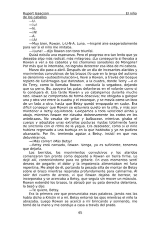 Rupert Isaacson                                                   El niño
de los caballos
     —U.
     —¡u!
     —N.
     —¡N!
     —A.
     —¡A!
     —Muy bien, Rowan. L-U-N-A. Luna. —Inspiré aire exageradamente
para ver si el niño me imitaba.
     —¡Luna! —dijo Rowan con tono triunfal.
     Quizá existía una esperanza. Pero el progreso era tan lento que yo
deseaba algo más radical, más milagroso. ¿Lo conseguiría si llevaba a
Rowan a ver a los caballos y los chamanes sanadores de Mongolia?
Por más que lo intentaba, no lograba desterrar esa idea de mi cabeza.
     Marzo dio paso a abril. Después de un día de incesantes alaridos y
movimientos convulsivos de los brazos (lo que en la jerga del autismo
se denomina «autoestimulación»), llevé a Rowan, a través del bosque
repleto de luciérnagas que danzaban, a la cuadra, donde Terry —o el
tío Terry, como lo llamaba Rowan— conducía la segadora, dejando
que su perro, Bo, apoyara las patas delanteras en el volante como si
lo condujera él. Esa tarde Rowan y yo cabalgamos durante mucho
rato. Rowan se comportaba de forma obsesiva; me obligaba a galopar
una y otra vez entre la cuadra y el estanque, y se movía como un loco
de un lado a otro, hasta que Betsy quedó empapada en sudor. Era
difícil conseguir que Rowan se estuviera quieto en la silla, y más aún
mantener a Betsy equilibrada. Galopamos a toda velocidad arriba y
abajo, mientras Rowan me clavaba dolorosamente los codos en los
antebrazos. No cesaba de gritar y balbucear, mientras giraba el
cuerpo y adoptaba unas extrañas posturas rígidas totalmente fuera
de sincronía con el ritmo de la yegua. Era desolador, como si el niño
hubiera regresado a una burbuja en la que habitaba y yo no pudiera
alcanzarlo. Por fin, temiendo agotar a Betsy, insistí en que nos
detuviéramos.
     —¡Más correr! ¡Más Betsy!
     —Betsy está cansada, Rowan. Venga, ya es suficiente, tenemos
que dejarla.
     Los berridos, los movimientos convulsivos y los alaridos
comenzaron tan pronto como deposité a Rowan en tierra firme. Lo
dejé allí, conteniéndome para no gritarle. En esos momentos sentí
deseos de pegarle; el dolor y la impotencia alimentaban mi furia
repentina. Me alejé de él, portando la pesada silla de montar de Betsy
sobre el brazo mientras respiraba profundamente para calmarme. Al
salir del cuarto de arreos, vi que Rowan dejaba de berrear, se
incorporaba y se acercaba a Betsy, que seguía sin mover un músculo.
Rowan extendió los brazos, la abrazó por su pata derecha delantera,
la besó y dijo:
     —Te quiero, Betsy.
     Era la primera vez que pronunciaba esas palabras. Jamás nos las
había dicho a Kristin ni a mí. Betsy entornó los ojos mientras el niño la
abrazaba. Luego Rowan se acercó a mí brincando y sonriendo, me
tomó de la mano y me condujo a casa a través del prado.

                                   45
 