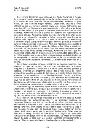Rupert Isaacson                                                El niño
de los caballos


     Ese verano tomamos una iniciativa acertada. Sacamos a Rowan
de la escuela donde su conducta se había vuelto cada vez más autista
y, a través de una serie de felices coincidencias, ideamos un plan
mejor. En una comuna hippy llamada Greenbriar, situada a cinco
kilómetros por un camino vecinal, vivía una mujer, Katherine, que
tenía también un hijo autista, un chico de doce años al que yo había
visto varias veces y que parecía haberse «recuperado» en muchos
aspectos. Katherine estaba a punto de obtener su licenciatura en
psicología clínica. Asimismo, había ejercido durante diez años como
profesora de educación especial y había inventado una forma de
trabajar más deprisa con su hijo a través de la lectura, la escritura y
la aritmética que cualquier sobrecargada escuela pública. Su filosofía,
aunque incluía algunas técnicas del ACA, era radicalmente opuesta al
enfoque central de éste. En lugar de obligar a los niños a obedecer,
utilizando el tiempo en actividades favoritas como recompensa por
haber realizado unas tareas aburridas, Katherine sostenía que era
más eficaz enseñarles en el contexto de sus estimadas obsesiones. Si
los niños querían que les enseñara encaramados a un árbol, Katherine
los complacía. Si querían que les enseñara en la piscina (Greenbriar
tenía una magnífica piscina sombreada), Katherine les enseñaba en la
piscina.
     Greenbriar ocupaba ochenta hectáreas de terreno boscoso, que
ofrecían el tipo de espacio natural que entusiasmaba a Rowan.
Pregunté a Katherine si aceptaría a Rowan como alumno privado y
accedió. Ideamos un programa diario: dos o tres horas de clases
académicas, con los métodos de Katherine, y el resto del día dedicado
a pasear por los senderos con un hombre llamado Camilo, que había
trabajado antes con niños autistas y vivía también en Greenbriar, y
cuya hija se convertiría en una especie de hermana mayor de Rowan.
Asimismo me ofrecí para dar clase a los otros niños de Greenbriar dos
días a la semana: una mañana historia y otra equitación.
     Cuando el hijo de Katherine venía a montar con los otros niños de
Greenbriar, observé que, al igual que con Rowan, Betsy agachaba la
cabeza y se ponía a relamerse y a mascar. Y aunque a veces se
comportaba de forma quisquillosa con los niños neurotípicos, con el
hijo de Katherine nunca cometía ningún error.
     Para Rowan, los cambios inducidos por la nueva escuela fueron
instantáneos. Su autoestimulación y su ansiedad habitual se
calmaron. Rowan, que iba a cumplir cinco años, empezó, aunque
lentamente, a aprender a leer. Camilo pasaba horas caminando con él
por los senderos, animándolo a hablar sobre todo lo que veía y todo lo
que tocaba. Rowan aún no hablaba bien; sabía deletrear ciertas
cosas, decir otras, pero, por lo general, balbuceaba. Salvo cuando
montaba a Betsy, cuando estaba junto a la yegua los balbuceos
remitían y el lenguaje correcto se intensificaba. De modo que cuando
Rowan llegaba a casa por las tardes, salíamos inmediatamente a
montar. Algunas veces incluso lo llevaba a la escuela a caballo.


                                  46
 