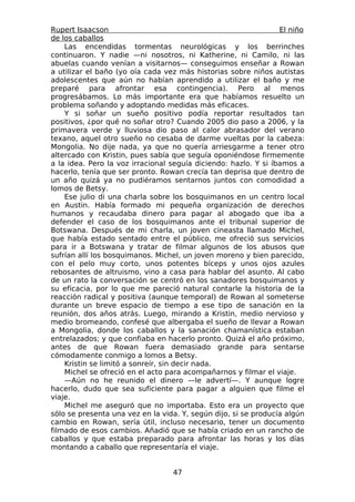 Rupert Isaacson                                                  El niño
de los caballos
    Las encendidas tormentas neurológicas y los berrinches
continuaron. Y nadie —ni nosotros, ni Katherine, ni Camilo, ni las
abuelas cuando venían a visitarnos— conseguimos enseñar a Rowan
a utilizar el baño (yo oía cada vez más historias sobre niños autistas
adolescentes que aún no habían aprendido a utilizar el baño y me
preparé para afrontar esa contingencia). Pero al menos
progresábamos. Lo más importante era que habíamos resuelto un
problema soñando y adoptando medidas más eficaces.
    Y si soñar un sueño positivo podía reportar resultados tan
positivos, ¿por qué no soñar otro? Cuando 2005 dio paso a 2006, y la
primavera verde y lluviosa dio paso al calor abrasador del verano
texano, aquel otro sueño no cesaba de darme vueltas por la cabeza:
Mongolia. No dije nada, ya que no quería arriesgarme a tener otro
altercado con Kristin, pues sabía que seguía oponiéndose firmemente
a la idea. Pero la voz irracional seguía diciendo: hazlo. Y si íbamos a
hacerlo, tenía que ser pronto. Rowan crecía tan deprisa que dentro de
un año quizá ya no pudiéramos sentarnos juntos con comodidad a
lomos de Betsy.
    Ese julio di una charla sobre los bosquimanos en un centro local
en Austin. Había formado mi pequeña organización de derechos
humanos y recaudaba dinero para pagar al abogado que iba a
defender el caso de los bosquimanos ante el tribunal superior de
Botswana. Después de mi charla, un joven cineasta llamado Michel,
que había estado sentado entre el público, me ofreció sus servicios
para ir a Botswana y tratar de filmar algunos de los abusos que
sufrían allí los bosquimanos. Michel, un joven moreno y bien parecido,
con el pelo muy corto, unos potentes bíceps y unos ojos azules
rebosantes de altruismo, vino a casa para hablar del asunto. Al cabo
de un rato la conversación se centró en los sanadores bosquimanos y
su eficacia, por lo que me pareció natural contarle la historia de la
reacción radical y positiva (aunque temporal) de Rowan al someterse
durante un breve espacio de tiempo a ese tipo de sanación en la
reunión, dos años atrás. Luego, mirando a Kristin, medio nervioso y
medio bromeando, confesé que albergaba el sueño de llevar a Rowan
a Mongolia, donde los caballos y la sanación chamanística estaban
entrelazados; y que confiaba en hacerlo pronto. Quizá el año próximo,
antes de que Rowan fuera demasiado grande para sentarse
cómodamente conmigo a lomos a Betsy.
    Kristin se limitó a sonreír, sin decir nada.
    Michel se ofreció en el acto para acompañarnos y filmar el viaje.
    —Aún no he reunido el dinero —le advertí—. Y aunque logre
hacerlo, dudo que sea suficiente para pagar a alguien que filme el
viaje.
    Michel me aseguró que no importaba. Esto era un proyecto que
sólo se presenta una vez en la vida. Y, según dijo, si se producía algún
cambio en Rowan, sería útil, incluso necesario, tener un documento
filmado de esos cambios. Añadió que se había criado en un rancho de
caballos y que estaba preparado para afrontar las horas y los días
montando a caballo que representaría el viaje.


                                  47
 