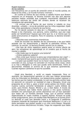 Rupert Isaacson                                                 El niño
de los caballos
con frecuencia son un punto de conexión entre el mundo autista, en
especial los niños, y el mundo humano «normal».
    En cuanto al motivo de que montar a caballo hiciera que Rowan
mejorara en el lenguaje, la doctora Grandin nos dijo que algunos
estudios habían revelado que cualquier movimiento repetitivo de
balanceo estimula las áreas del cerebro donde se localizan los
receptores del aprendizaje.
    —Si unimos eso al hecho de que montar a caballo es muy
divertido —añadió—, no es de extrañar que los niños respondan. Ojalá
más niños aprendieran a hacerlo de esa forma.
    Por fin decidí contarle mi idea de ir a Mongolia y la reacción de
Rowan a los chamanes. ¿Le parecía, como científica, que ese viaje
podía ser beneficioso? Supuse que diría que no, o al menos que no
podía pronunciarse al respecto. Para mi sorpresa, la doctora Grandin
contestó:
    —Describa esas ceremonias chamánicas.
    Traté de recordar los detalles de las ceremonias a las que había
asistido con los bosquimanos y describí el palmoteo rítmico, los
cánticos, la canción. La doctora Grandin asintió con la cabeza.
    —Ese tipo de ritmo repetitivo podría tener el mismo efecto de
abrir los receptores de aprendizaje en el cerebro que el hecho de
montar a caballo.
    —¿De modo que no le parece una tontería?
    —¿Cómo podemos saberlo?
    —Pero ¿cree que merece la pena que emprendamos ese viaje? —
insistí. Comprendí que quería que la doctora me diera su bendición.
    —Lo peor que pueden hacer es no hacer nada. Todos los expertos
coinciden en eso, aunque no coinciden en muchas otras cosas. Lleve
a su hijo a Mongolia si cree que puede serle beneficioso. Filme el
documental. Añádalo al archivo de lo que estamos aprendiendo.
Cuando regrese cuéntenos lo que ha sucedido.


    Llegó otra Navidad, y recibí un regalo inesperado. Para mi
asombro, los bosquimanos ganaron el caso que habían presentado
ante los tribunales en Botswana. Los bosquimanos podían regresar a
las tierras que les habían arrebatado, lo cual me permitía centrar toda
mi atención en convertir en realidad el viaje a Mongolia. Envié una
propuesta de un libro y, pese a tener varias peleas con Kristin, dejé
nuestra cuenta corriente temblando al adquirir cuatro billetes de
avión, para Kristin, Rowan, Michel y yo, a Ulan Bator. A través de
varios contactos que había hecho gracias a mis guías turísticas,
también me comuniqué por correo electrónico con un tour operador
que había allí, un hombre llamado Tulga, que al parecer estaba
especializado en viajes insólitos a lugares lejanos. Aunque no pude
evitar preguntarme, pero ¿no estaba toda Mongolia en el quinto pino?
Le describí el viaje que deseaba hacer y le pregunté si podíamos
empezar tratando de averiguar qué chamanes debíamos ir a ver y si
éstos pensaban que podían ayudar a un niño como Rowan. Después
de unos correos electrónicos iniciales, Tulga me respondió que había

                                  50
 