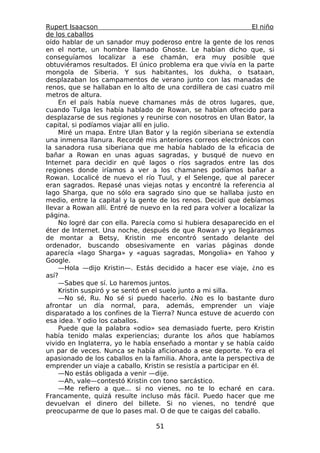 Rupert Isaacson                                                   El niño
de los caballos
oído hablar de un sanador muy poderoso entre la gente de los renos
en el norte, un hombre llamado Ghoste. Le habían dicho que, si
conseguíamos localizar a ese chamán, era muy posible que
obtuviéramos resultados. El único problema era que vivía en la parte
mongola de Siberia. Y sus habitantes, los dukha, o tsataan,
desplazaban los campamentos de verano junto con las manadas de
renos, que se hallaban en lo alto de una cordillera de casi cuatro mil
metros de altura.
    En el país había nueve chamanes más de otros lugares, que,
cuando Tulga les había hablado de Rowan, se habían ofrecido para
desplazarse de sus regiones y reunirse con nosotros en Ulan Bator, la
capital, si podíamos viajar allí en julio.
    Miré un mapa. Entre Ulan Bator y la región siberiana se extendía
una inmensa llanura. Recordé mis anteriores correos electrónicos con
la sanadora rusa siberiana que me había hablado de la eficacia de
bañar a Rowan en unas aguas sagradas, y busqué de nuevo en
Internet para decidir en qué lagos o ríos sagrados entre las dos
regiones donde iríamos a ver a los chamanes podíamos bañar a
Rowan. Localicé de nuevo el río Tuul, y el Selenge, que al parecer
eran sagrados. Repasé unas viejas notas y encontré la referencia al
lago Sharga, que no sólo era sagrado sino que se hallaba justo en
medio, entre la capital y la gente de los renos. Decidí que debíamos
llevar a Rowan allí. Entré de nuevo en la red para volver a localizar la
página.
    No logré dar con ella. Parecía como si hubiera desaparecido en el
éter de Internet. Una noche, después de que Rowan y yo llegáramos
de montar a Betsy, Kristin me encontró sentado delante del
ordenador, buscando obsesivamente en varias páginas donde
aparecía «lago Sharga» y «aguas sagradas, Mongolia» en Yahoo y
Google.
    —Hola —dijo Kristin—. Estás decidido a hacer ese viaje, ¿no es
así?
    —Sabes que sí. Lo haremos juntos.
    Kristin suspiró y se sentó en el suelo junto a mi silla.
    —No sé, Ru. No sé si puedo hacerlo. ¿No es lo bastante duro
afrontar un día normal, para, además, emprender un viaje
disparatado a los confines de la Tierra? Nunca estuve de acuerdo con
esa idea. Y odio los caballos.
    Puede que la palabra «odio» sea demasiado fuerte, pero Kristin
había tenido malas experiencias; durante los años que habíamos
vivido en Inglaterra, yo le había enseñado a montar y se había caído
un par de veces. Nunca se había aficionado a ese deporte. Yo era el
apasionado de los caballos en la familia. Ahora, ante la perspectiva de
emprender un viaje a caballo, Kristin se resistía a participar en él.
    —No estás obligada a venir —dije.
    —Ah, vale—contestó Kristin con tono sarcástico.
    —Me refiero a que... si no vienes, no te lo echaré en cara.
Francamente, quizá resulte incluso más fácil. Puedo hacer que me
devuelvan el dinero del billete. Si no vienes, no tendré que
preocuparme de que lo pases mal. O de que te caigas del caballo.

                                   51
 