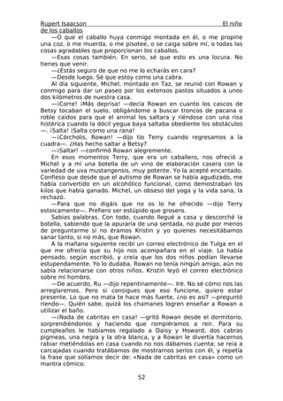 Rupert Isaacson                                                El niño
de los caballos
     —O que el caballo huya conmigo montada en él, o me propine
una coz, o me muerda, o me pisotee, o se caiga sobre mí, o todas las
cosas agradables que proporcionan los caballos.
     —Esas cosas también. En serio, sé que esto es una locura. No
tienes que venir.
     —¿Estás seguro de que no me lo echarás en cara?
     —Desde luego. Sé que estoy como una cabra.
     Al día siguiente, Michel, montado en Taz, se reunió con Rowan y
conmigo para dar un paseo por los extensos pastos situados a unos
dos kilómetros de nuestra casa.
     —¡Corre! ¡Más deprisa! —decía Rowan en cuanto los cascos de
Betsy tocaban el suelo, obligándome a buscar troncos de pacana o
roble caídos para que el animal los saltara y riéndose con una risa
histérica cuando la dócil yegua baya saltaba obediente los obstáculos
—. ¡Salta! ¡Salta como una rana!
     —¡Córcholis, Rowan! —dijo tío Terry cuando regresamos a la
cuadra—. ¿Has hecho saltar a Betsy?
     —¡Saltar! —confirmó Rowan alegremente.
     En esos momentos Terry, que era un caballero, nos ofreció a
Michel y a mí una botella de un vino de elaboración casera con la
variedad de uva mustangensis, muy potente. Yo la acepté encantado.
Confieso que desde que el autismo de Rowan se había agudizado, me
había convertido en un alcohólico funcional, como demostraban los
kilos que había ganado. Michel, un obseso del yoga y la vida sana, la
rechazó.
     —Para que no digáis que no os lo he ofrecido —dijo Terry
estoicamente—. Prefiero ser estúpido que grosero.
     Sabias palabras. Con todo, cuando llegué a casa y descorché la
botella, sabiendo que la apuraría de una sentada, no pude por menos
de preguntarme si no éramos Kristin y yo quienes necesitábamos
sanar tanto, si no más, que Rowan.
     A la mañana siguiente recibí un correo electrónico de Tulga en el
que me ofrecía que su hijo nos acompañara en el viaje. Lo había
pensado, según escribió, y creía que los dos niños podían llevarse
estupendamente. Yo lo dudaba. Rowan no tenía ningún amigo, aún no
sabía relacionarse con otros niños. Kristin leyó el correo electrónico
sobre mi hombro.
     —De acuerdo, Ru —dijo repentinamente—. Iré. No sé cómo nos las
arreglaremos. Pero si consigues que eso funcione, quiero estar
presente. Lo que no mata te hace más fuerte, ¿no es así? —preguntó
riendo—. Quién sabe, quizá los chamanes logren enseñar a Rowan a
utilizar el baño.
     —¡Nada de cabritas en casa! —gritó Rowan desde el dormitorio,
sorprendiéndonos y haciendo que rompiéramos a reír. Para su
cumpleaños le habíamos regalado a Daisy y Howard, dos cabras
pigmeas, una negra y la otra blanca, y a Rowan le divertía hacernos
rabiar metiéndolas en casa cuando no nos dábamos cuenta; se reía a
carcajadas cuando tratábamos de mostrarnos serios con él, y repetía
la frase que solíamos decir de: «Nada de cabritas en casa» como un
mantra cómico.

                                 52
 