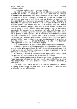 Rupert Isaacson                                                El niño
de los caballos
    —Parece un budista nato —comentó Kristin.
    Yo alcé la vista, perplejo. Durante los últimos años, la práctica
budista de Kristin se mezclaba cada vez más con su trabajo
académico de psicología. Ella había investigado sobre el concepto
budista de la autoindulgencia, la idea de cultivar la bondad y el
perdón con uno mismo así como con los demás. Lo cual no era
empresa fácil, especialmente en épocas de sufrimiento o fracaso. No
obstante, los estudios que Kristin había publicado mostraban que la
autoindulgencia era mejor para la salud psíquica que las teorías
psicológicas convencionales, que equiparan la autoestima con una
buena salud mental. Kristin había descubierto que la búsqueda
constante de autoestima se convierte, al cabo del tiempo, en la
obsesión de sentirse especial y superior, una montaña rusa emocional
de la que no puedes apearte. Por el contrario, la autoindulgencia te
permite observarte con claridad, perdonarte y realizar los cambios
necesarios para alcanzar el equilibrio mental. Como madre de un hijo
autista, Kristin había tenido numerosas oportunidades de practicar la
autoindulgencia. «Aunque en realidad el yo no existe», solía decir con
una expresión chispeante en sus ojos negros.
    —¿A qué te refieres al decir que es un budista nato? —pregunté.
    —No se toma nada de forma personal —respondió Kristin—. Sufre
un momento, y luego se olvida del sufrimiento. No se regodea en él ni
lo convierte en un drama personal, por lo que no padece como las
personas «normales». Es un don.
    Era cierto; la ausencia fundamental de ego parecía formar parte
del autismo. En algunos aspectos, yo envidiaba a mi hijo.
    Rowan nos miraba riéndose de nosotros, junto con nosotros, tras
haber acostado a la cabrita negra en nuestra cama. El niño y la cabra
nos observaban con una expresión tremendamente divertida y
contagiosa.
    Dos días más tarde recibí otro correo electrónico. Habían
aceptado la propuesta de libro que había enviado. El viaje no nos
arruinaría. Iríamos a Mongolia.




                                 53
 
