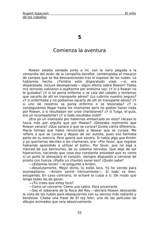 Rupert Isaacson                                                El niño
de los caballos




                                 5

                  Comienza la aventura



    Rowan estaba sentado junto a mí, con la nariz pegada a la
ventanilla del avión de la compañía Aeroflot: contemplaba el mosaico
de campos que se iba desvaneciendo tras el espesor de las nubes. Lo
habíamos hecho. ¿Tendría este disparatado viaje —sí, era
disparatado, incluso desesperado— algún efecto sobre Rowan? Todos
mis temores volvieron a asaltarme por enésima vez. ¿Y si a Rowan no
le gustaba? ¿Y si se ponía enfermo o se caía del caballo y teníamos
que sacarlo de allí en transporte aéreo? ¿Lo cubriría nuestro seguro?
¿Y si enfermaba y no podíamos sacarlo de allí en transporte aéreo? ¿Y
si uno de nosotros se ponía enfermo o se lesionaba? ¿Y si
conseguíamos llegar hasta los chamanes pero no podían hacer nada
por Rowan, o si resultaban ser unos charlatanes? ¿Y si Tulga, el guía,
era un incompetente? ¿Y si todo resultaba inútil?
    ¿Era yo un insensato por habernos embarcado en esto? ¿Acaso lo
hacía más por orgullo que por Rowan? ¿Deseaba realmente que
Rowan sanara? ¿Que sanara o que se curara? Existe cierta diferencia.
Hacía tiempo que había renunciado a desear que se curase. Me
refiero a que se curase y dejase de ser autista, pues eso formaba
parte de su esencia. Pero quería que sanara. Si había algo que Kristin
y yo queríamos decirles a los chamanes, era: «Por favor, que regrese
habiendo aprendido a utilizar el baño». Por favor, que no siga a
merced de sus berrinches, de su sistema nervioso. Que deje de ser
hiperactivo, haciendo que cese esa constante ansiedad que es como
si un puño te atenazara el corazón, siempre dispuesto a cerrarse de
pronto con fuerza. ¿Podía un chamán sanar eso? ¿Quién sabe?
    —¿Estamos locos? —le pregunté a Kristin.
    —Absolutamente. Mejor dicho, tú estás loco. Yo he venido para
acompañaros. —Kristin sonrió irónicamente—. Si todo va bien,
estupendo. En caso contrario, te echaré la culpa a ti. De modo que
tengo todas las de ganar.
    —¿Tú crees que estoy loco?
    —Como un cencerro. Como una cabra. Para encerrarte.
    —Soy el soberano de la Roca del Rey —declaró Rowan desviando
la vista de las nubes para obsequiarnos con su sonrisa más radiante y
benévola. Citaba una frase de El rey león, una de las películas de
dibujos animados que veía obsesivamente.


                                 55
 