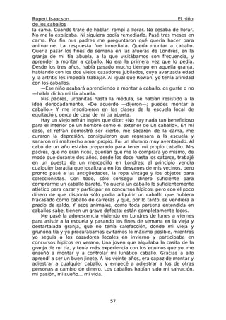Rupert Isaacson                                                   El niño
de los caballos
la cama. Cuando traté de hablar, rompí a llorar. No cesaba de llorar.
No me lo explicaba. Ni siquiera podía remediarlo. Pasé tres meses en
cama. Por fin mis padres me preguntaron qué quería hacer para
animarme. La respuesta fue inmediata. Quería montar a caballo.
Quería pasar los fines de semana en las afueras de Londres, en la
granja de mi tía abuela, a la que visitábamos con frecuencia, y
aprender a montar a caballo. No era la primera vez que lo pedía.
Desde los tres años, había pasado mucho tiempo en aquella granja,
hablando con los dos viejos cazadores jubilados, cuya avanzada edad
y la artritis les impedía trabajar. Al igual que Rowan, yo tenía afinidad
con los caballos.
    —Ese niño acabará aprendiendo a montar a caballo, os guste o no
—había dicho mi tía abuela.
    Mis padres, urbanitas hasta la médula, se habían resistido a la
idea denodadamente. «De acuerdo —dijeron—; puedes montar a
caballo.» Y me inscribieron en las clases de la escuela local de
equitación, cerca de casa de mi tía abuela.
    Hay un viejo refrán inglés que dice: «No hay nada tan beneficioso
para el interior de un hombre como el exterior de un caballo». En mi
caso, el refrán demostró ser cierto, me sacaron de la cama, me
curaron la depresión, consiguieron que regresara a la escuela y
sanaron mi maltrecho amor propio. Fui un alumno muy aventajado. Al
cabo de un año estaba preparado para tener mi propio caballo. Mis
padres, que no eran ricos, querían que me lo comprara yo mismo, de
modo que durante dos años, desde los doce hasta los catorce, trabajé
en un puesto de un mercadillo en Londres; al principio vendía
cualquier baratija que localizara en los desvanes de mis vecinos, pero
pronto pasé a las antigüedades, la ropa vintage y los objetos para
coleccionistas. Con todo, sólo conseguí dinero suficiente para
comprarme un caballo barato. Yo quería un caballo lo suficientemente
atlético para cazar y participar en concursos hípicos, pero con el poco
dinero de que disponía sólo podía adquirir un caballo que hubiera
fracasado como caballo de carreras y que, por lo tanto, se vendiera a
precio de saldo. Y esos animales, como toda persona entendida en
caballos sabe, tienen un grave defecto: están completamente locos.
    Me pasé la adolescencia viviendo en Londres de lunes a viernes
para asistir a la escuela y pasando los fines de semana en la vieja y
destartalada granja, que no tenía calefacción, donde mi vieja y
gruñona tía y yo procurábamos evitarnos lo máximo posible, mientras
yo seguía a los cazadores locales en invierno y participaba en
concursos hípicos en verano. Una joven que alquilaba la casita de la
granja de mi tía, y tenía más experiencia con los equinos que yo, me
enseñó a montar y a controlar mi lunático caballo. Gracias a ello
aprendí a ser un buen jinete. A los veinte años, era capaz de montar y
adiestrar a cualquier caballo, y empecé a adiestrar a los de otras
personas a cambio de dinero. Los caballos habían sido mi salvación,
mi pasión, mi sueño... mi vida.




                                   57
 