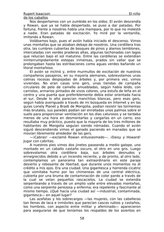 Rupert Isaacson                                                 El niño
de los caballos
     Nos despertamos con un zumbido en los oídos. El avión descendía
y Rowan, que ya se había despertado, se puso a dar patadas. Por
fortuna, frente a nosotros había una mampara, por lo que no molestó
a nadie. Eran patadas de excitación. Yo miré por la ventanilla,
imitando a Rowan.
     Volábamos bajo, pues el avión había iniciado el descenso. Vimos
unas montañas que se alzaban debajo de nosotros. Una cordillera tras
otra, las cumbres cubiertas de bosques de pinos y álamos temblones,
intercaladas con verdes praderas altas, algunas tachonadas con lagos
que relucían bajo el sol matutino. Entre las cordilleras se extendían
ininterrumpidamente estepas inmensas, prados sin vallar que se
prolongaban hasta las estribaciones como aguas verdes bañando un
litoral montañoso.
     El avión se inclinó y, entre murmullos de excitación de nuestros
compañeros pasajeros, en su mayoría alemanes, sobrevolamos unas
colinas rocosas despojadas de árboles y, por primera vez, vimos
viviendas. No eran casas sino gers, unas tiendas de campaña
circulares de pelo de camello amuebladas, según había leído, con
carriolas, armarios pintados de vivos colores, una estufa de leña en el
centro y una puerta que preferiblemente debía estar orientada hacia
el sur. Desde lo alto parecían manchitas blancas, pero esas gers,
según había averiguado a través de mi búsqueda en Internet y en las
guías Lonely Planet y Bradt de Mongolia, podían resistir las tormentas
más brutales, sus paredes podían ser enrolladas unos palmos sobre el
suelo para proporcionar ventilación en los días calurosos y se tardaba
menos de una hora en desmontarlas y cargarlas en un carro; eso
resultaba muy práctico, puesto que la mayoría de los tres millones de
habitantes de Mongolia seguían siendo nómadas. Cuando el avión
siguió descendiendo vimos el ganado paciendo en manadas que se
movían libremente alrededor de las gers.
     —¡Cabras! —exclamó Rowan entusiasmado—. ¡Daisy y Howard!
Jugar con cabritas.
     A nuestros pies vimos dos jinetes paseando a medio galope, uno
montado en un caballo castaño oscuro, el otro en uno gris. Luego
sobrevolamos otra cordillera baja, sus árboles desnudos y
ennegrecidos debido a un incendio reciente, y de pronto, al otro lado,
contemplamos un panorama tan extraordinario en este paraje
desierto y rebosante de libertad, que durante unos momentos no di
crédito a mis ojos. Era una ciudad. Una gigantesca y horrenda cicatriz
que vomitaba humo por las chimeneas de una central eléctrica,
cubierta por una bruma de contaminación de color pardo a través de
la cual se veían pequeños rascacielos. La ciudad se extendía
serpenteando a través de un amplio valle entre elevadas montañas,
como una serpiente perezosa y enferma; era repelente y fascinante al
mismo tiempo. ¿Qué hacía una ciudad así —industrial, contaminada,
gigantesca— en aquel lugar?
     Las azafatas y los sobrecargos —las mujeres, con las cabelleras
tan llenas de laca e inmóviles que parecían cascos rubios y castaños,
los hombres, con aspecto entre militar y afeminado— aparecieron
para asegurarse de que teníamos los respaldos de los asientos en

                                  58
 