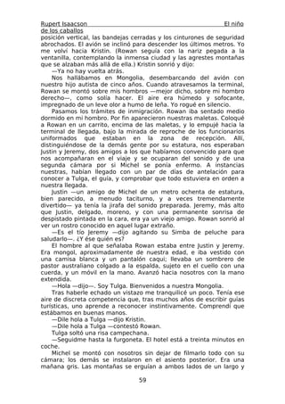 Rupert Isaacson                                                 El niño
de los caballos
posición vertical, las bandejas cerradas y los cinturones de seguridad
abrochados. El avión se inclinó para descender los últimos metros. Yo
me volví hacia Kristin. (Rowan seguía con la nariz pegada a la
ventanilla, contemplando la inmensa ciudad y las agrestes montañas
que se alzaban más allá de ella.) Kristin sonrió y dijo:
    —Ya no hay vuelta atrás.
    Nos hallábamos en Mongolia, desembarcando del avión con
nuestro hijo autista de cinco años. Cuando atravesamos la terminal,
Rowan se montó sobre mis hombros —mejor dicho, sobre mi hombro
derecho—, como solía hacer. El aire era húmedo y sofocante,
impregnado de un leve olor a humo de leña. Yo rogué en silencio.
    Pasamos los trámites de inmigración. Rowan iba sentado medio
dormido en mi hombro. Por fin aparecieron nuestras maletas. Coloqué
a Rowan en un carrito, encima de las maletas, y lo empujé hacia la
terminal de llegada, bajo la mirada de reproche de los funcionarios
uniformados que estaban en la zona de recepción. Allí,
distinguiéndose de la demás gente por su estatura, nos esperaban
Justin y Jeremy, dos amigos a los que habíamos convencido para que
nos acompañaran en el viaje y se ocuparan del sonido y de una
segunda cámara por si Michel se ponía enfermo. A instancias
nuestras, habían llegado con un par de días de antelación para
conocer a Tulga, el guía, y comprobar que todo estuviera en orden a
nuestra llegada.
    Justin —un amigo de Michel de un metro ochenta de estatura,
bien parecido, a menudo taciturno, y a veces tremendamente
divertido— ya tenía la jirafa del sonido preparada. Jeremy, más alto
que Justin, delgado, moreno, y con una permanente sonrisa de
despistado pintada en la cara, era ya un viejo amigo. Rowan sonrió al
ver un rostro conocido en aquel lugar extraño.
    —Es el tío Jeremy —dijo agitando su Simba de peluche para
saludarlo—. ¿Y ése quién es?
    El hombre al que señalaba Rowan estaba entre Justin y Jeremy.
Era mongol, aproximadamente de nuestra edad, e iba vestido con
una camisa blanca y un pantalón caqui; llevaba un sombrero de
pastor australiano colgado a la espalda, sujeto en el cuello con una
cuerda, y un móvil en la mano. Avanzó hacia nosotros con la mano
extendida.
    —Hola —dijo—. Soy Tulga. Bienvenidos a nuestra Mongolia.
    Tras haberle echado un vistazo me tranquilicé un poco. Tenía ese
aire de discreta competencia que, tras muchos años de escribir guías
turísticas, uno aprende a reconocer instintivamente. Comprendí que
estábamos en buenas manos.
    —Dile hola a Tulga —dijo Kristin.
    —Dile hola a Tulga —contestó Rowan.
    Tulga soltó una risa campechana.
    —Seguidme hasta la furgoneta. El hotel está a treinta minutos en
coche.
    Michel se montó con nosotros sin dejar de filmarlo todo con su
cámara; los demás se instalaron en el asiento posterior. Era una
mañana gris. Las montañas se erguían a ambos lados de un largo y

                                  59
 