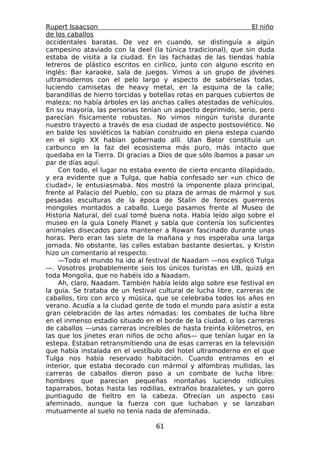 Rupert Isaacson                                                  El niño
de los caballos
occidentales baratas. De vez en cuando, se distinguía a algún
campesino ataviado con la deel (la túnica tradicional), que sin duda
estaba de visita a la ciudad. En las fachadas de las tiendas había
letreros de plástico escritos en cirílico, junto con alguno escrito en
inglés: Bar karaoke, sala de juegos. Vimos a un grupo de jóvenes
ultramodernos con el pelo largo y aspecto de sabérselas todas,
luciendo camisetas de heavy metal, en la esquina de la calle;
barandillas de hierro torcidas y botellas rotas en parques cubiertos de
maleza; no había árboles en las anchas calles atestadas de vehículos.
En su mayoría, las personas tenían un aspecto deprimido, serio, pero
parecían físicamente robustas. No vimos ningún turista durante
nuestro trayecto a través de esa ciudad de aspecto postsoviético. No
en balde los soviéticos la habían construido en plena estepa cuando
en el siglo XX habían gobernado allí. Ulan Bator constituía un
carbunco en la faz del ecosistema más puro, más intacto que
quedaba en la Tierra. Di gracias a Dios de que sólo íbamos a pasar un
par de días aquí.
    Con todo, el lugar no estaba exento de cierto encanto dilapidado,
y era evidente que a Tulga, que había confesado ser «un chico de
ciudad», le entusiasmaba. Nos mostró la imponente plaza principal,
frente al Palacio del Pueblo, con su plaza de armas de mármol y sus
pesadas esculturas de la época de Stalin de feroces guerreros
mongoles montados a caballo. Luego pasamos frente al Museo de
Historia Natural, del cual tomé buena nota. Había leído algo sobre el
museo en la guía Lonely Planet y sabía que contenía los suficientes
animales disecados para mantener a Rowan fascinado durante unas
horas. Pero eran las siete de la mañana y nos esperaba una larga
jornada. No obstante, las calles estaban bastante desiertas, y Kristin
hizo un comentario al respecto.
    —Todo el mundo ha ido al festival de Naadam —nos explicó Tulga
—. Vosotros probablemente sois los únicos turistas en UB, quizá en
toda Mongolia, que no habéis ido a Naadam.
    Ah, claro, Naadam. También había leído algo sobre ese festival en
la guía. Se trataba de un festival cultural de lucha libre, carreras de
caballos, tiro con arco y música, que se celebraba todos los años en
verano. Acudía a la ciudad gente de todo el mundo para asistir a esta
gran celebración de las artes nómadas: los combates de lucha libre
en el inmenso estadio situado en el borde de la ciudad, o las carreras
de caballos —unas carreras increíbles de hasta treinta kilómetros, en
las que los jinetes eran niños de ocho años— que tenían lugar en la
estepa. Estaban retransmitiendo una de esas carreras en la televisión
que había instalada en el vestíbulo del hotel ultramoderno en el que
Tulga nos había reservado habitación. Cuando entramos en el
interior, que estaba decorado con mármol y alfombras mullidas, las
carreras de caballos dieron paso a un combate de lucha libre:
hombres que parecían pequeñas montañas luciendo ridículos
taparrabos, botas hasta las rodillas, extraños brazaletes, y un gorro
puntiagudo de fieltro en la cabeza. Ofrecían un aspecto casi
afeminado, aunque la fuerza con que luchaban y se lanzaban
mutuamente al suelo no tenía nada de afeminada.

                                  61
 
