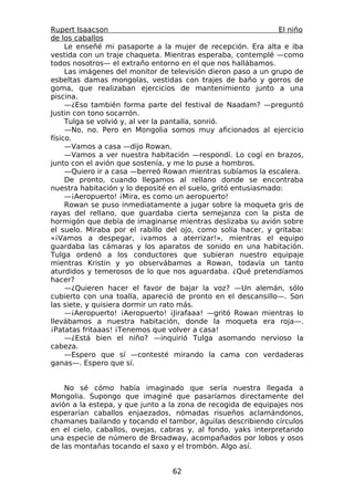Rupert Isaacson                                                 El niño
de los caballos
     Le enseñé mi pasaporte a la mujer de recepción. Era alta e iba
vestida con un traje chaqueta. Mientras esperaba, contemplé —como
todos nosotros— el extraño entorno en el que nos hallábamos.
     Las imágenes del monitor de televisión dieron paso a un grupo de
esbeltas damas mongolas, vestidas con trajes de baño y gorros de
goma, que realizaban ejercicios de mantenimiento junto a una
piscina.
     —¿Eso también forma parte del festival de Naadam? —preguntó
Justin con tono socarrón.
     Tulga se volvió y, al ver la pantalla, sonrió.
     —No, no. Pero en Mongolia somos muy aficionados al ejercicio
físico.
     —Vamos a casa —dijo Rowan.
     —Vamos a ver nuestra habitación —respondí. Lo cogí en brazos,
junto con el avión que sostenía, y me lo puse a hombros.
     —Quiero ir a casa —berreó Rowan mientras subíamos la escalera.
     De pronto, cuando llegamos al rellano donde se encontraba
nuestra habitación y lo deposité en el suelo, gritó entusiasmado:
     —¡Aeropuerto! ¡Mira, es como un aeropuerto!
     Rowan se puso inmediatamente a jugar sobre la moqueta gris de
rayas del rellano, que guardaba cierta semejanza con la pista de
hormigón que debía de imaginarse mientras deslizaba su avión sobre
el suelo. Miraba por el rabillo del ojo, como solía hacer, y gritaba:
«¡Vamos a despegar, ¡vamos a aterrizar!», mientras el equipo
guardaba las cámaras y los aparatos de sonido en una habitación.
Tulga ordenó a los conductores que subieran nuestro equipaje
mientras Kristin y yo observábamos a Rowan, todavía un tanto
aturdidos y temerosos de lo que nos aguardaba. ¿Qué pretendíamos
hacer?
     —¿Quieren hacer el favor de bajar la voz? —Un alemán, sólo
cubierto con una toalla, apareció de pronto en el descansillo—. Son
las siete, y quisiera dormir un rato más.
     —¡Aeropuerto! ¡Aeropuerto! ¡Jirafaaa! —gritó Rowan mientras lo
llevábamos a nuestra habitación, donde la moqueta era roja—.
¡Patatas fritaaas! ¡Tenemos que volver a casa!
     —¿Está bien el niño? —inquirió Tulga asomando nervioso la
cabeza.
     —Espero que sí —contesté mirando la cama con verdaderas
ganas—. Espero que sí.


    No sé cómo había imaginado que sería nuestra llegada a
Mongolia. Supongo que imaginé que pasaríamos directamente del
avión a la estepa, y que junto a la zona de recogida de equipajes nos
esperarían caballos enjaezados, nómadas risueños aclamándonos,
chamanes bailando y tocando el tambor, águilas describiendo círculos
en el cielo, caballos, ovejas, cabras y, al fondo, yaks interpretando
una especie de número de Broadway, acompañados por lobos y osos
de las montañas tocando el saxo y el trombón. Algo así.


                                  62
 