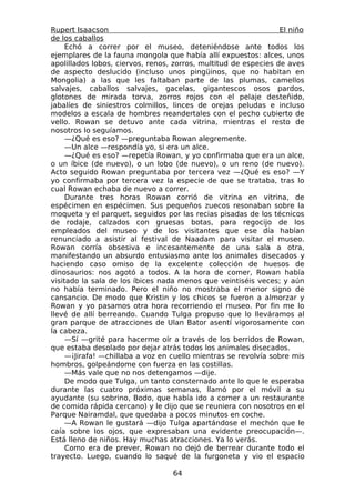 Rupert Isaacson                                                  El niño
de los caballos
     Echó a correr por el museo, deteniéndose ante todos los
ejemplares de la fauna mongola que había allí expuestos: alces, unos
apolillados lobos, ciervos, renos, zorros, multitud de especies de aves
de aspecto deslucido (incluso unos pingüinos, que no habitan en
Mongolia) a las que les faltaban parte de las plumas, camellos
salvajes, caballos salvajes, gacelas, gigantescos osos pardos,
glotones de mirada torva, zorros rojos con el pelaje desteñido,
jabalíes de siniestros colmillos, linces de orejas peludas e incluso
modelos a escala de hombres neandertales con el pecho cubierto de
vello. Rowan se detuvo ante cada vitrina, mientras el resto de
nosotros lo seguíamos.
     —¿Qué es eso? —preguntaba Rowan alegremente.
     —Un alce —respondía yo, si era un alce.
     —¿Qué es eso? —repetía Rowan, y yo confirmaba que era un alce,
o un íbice (de nuevo), o un lobo (de nuevo), o un reno (de nuevo).
Acto seguido Rowan preguntaba por tercera vez —¿Qué es eso? —Y
yo confirmaba por tercera vez la especie de que se trataba, tras lo
cual Rowan echaba de nuevo a correr.
     Durante tres horas Rowan corrió de vitrina en vitrina, de
espécimen en espécimen. Sus pequeños zuecos resonaban sobre la
moqueta y el parquet, seguidos por las recias pisadas de los técnicos
de rodaje, calzados con gruesas botas, para regocijo de los
empleados del museo y de los visitantes que ese día habían
renunciado a asistir al festival de Naadam para visitar el museo.
Rowan corría obsesiva e incesantemente de una sala a otra,
manifestando un absurdo entusiasmo ante los animales disecados y
haciendo caso omiso de la excelente colección de huesos de
dinosaurios: nos agotó a todos. A la hora de comer, Rowan había
visitado la sala de los íbices nada menos que veintiséis veces; y aún
no había terminado. Pero el niño no mostraba el menor signo de
cansancio. De modo que Kristin y los chicos se fueron a almorzar y
Rowan y yo pasamos otra hora recorriendo el museo. Por fin me lo
llevé de allí berreando. Cuando Tulga propuso que lo lleváramos al
gran parque de atracciones de Ulan Bator asentí vigorosamente con
la cabeza.
     —Sí —grité para hacerme oír a través de los berridos de Rowan,
que estaba desolado por dejar atrás todos los animales disecados.
     —¡Jirafa! —chillaba a voz en cuello mientras se revolvía sobre mis
hombros, golpeándome con fuerza en las costillas.
     —Más vale que no nos detengamos —dije.
     De modo que Tulga, un tanto consternado ante lo que le esperaba
durante las cuatro próximas semanas, llamó por el móvil a su
ayudante (su sobrino, Bodo, que había ido a comer a un restaurante
de comida rápida cercano) y le dijo que se reuniera con nosotros en el
Parque Nairamdal, que quedaba a pocos minutos en coche.
     —A Rowan le gustará —dijo Tulga apartándose el mechón que le
caía sobre los ojos, que expresaban una evidente preocupación—.
Está lleno de niños. Hay muchas atracciones. Ya lo verás.
     Como era de prever, Rowan no dejó de berrear durante todo el
trayecto. Luego, cuando lo saqué de la furgoneta y vio el espacio

                                  64
 