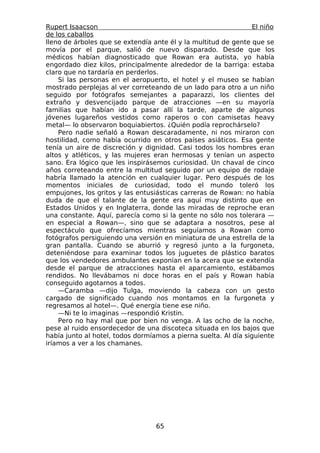 Rupert Isaacson                                                  El niño
de los caballos
lleno de árboles que se extendía ante él y la multitud de gente que se
movía por el parque, salió de nuevo disparado. Desde que los
médicos habían diagnosticado que Rowan era autista, yo había
engordado diez kilos, principalmente alrededor de la barriga: estaba
claro que no tardaría en perderlos.
    Si las personas en el aeropuerto, el hotel y el museo se habían
mostrado perplejas al ver correteando de un lado para otro a un niño
seguido por fotógrafos semejantes a paparazzi, los clientes del
extraño y desvencijado parque de atracciones —en su mayoría
familias que habían ido a pasar allí la tarde, aparte de algunos
jóvenes lugareños vestidos como raperos o con camisetas heavy
metal— lo observaron boquiabiertos. ¿Quién podía reprochárselo?
    Pero nadie señaló a Rowan descaradamente, ni nos miraron con
hostilidad, como había ocurrido en otros países asiáticos. Esa gente
tenía un aire de discreción y dignidad. Casi todos los hombres eran
altos y atléticos, y las mujeres eran hermosas y tenían un aspecto
sano. Era lógico que les inspirásemos curiosidad. Un chaval de cinco
años correteando entre la multitud seguido por un equipo de rodaje
habría llamado la atención en cualquier lugar. Pero después de los
momentos iniciales de curiosidad, todo el mundo toleró los
empujones, los gritos y las entusiásticas carreras de Rowan: no había
duda de que el talante de la gente era aquí muy distinto que en
Estados Unidos y en Inglaterra, donde las miradas de reproche eran
una constante. Aquí, parecía como si la gente no sólo nos tolerara —
en especial a Rowan—, sino que se adaptara a nosotros, pese al
espectáculo que ofrecíamos mientras seguíamos a Rowan como
fotógrafos persiguiendo una versión en miniatura de una estrella de la
gran pantalla. Cuando se aburrió y regresó junto a la furgoneta,
deteniéndose para examinar todos los juguetes de plástico baratos
que los vendedores ambulantes exponían en la acera que se extendía
desde el parque de atracciones hasta el aparcamiento, estábamos
rendidos. No llevábamos ni doce horas en el país y Rowan había
conseguido agotarnos a todos.
    —Caramba —dijo Tulga, moviendo la cabeza con un gesto
cargado de significado cuando nos montamos en la furgoneta y
regresamos al hotel—. Qué energía tiene ese niño.
    —Ni te lo imaginas —respondió Kristin.
    Pero no hay mal que por bien no venga. A las ocho de la noche,
pese al ruido ensordecedor de una discoteca situada en los bajos que
había junto al hotel, todos dormíamos a pierna suelta. Al día siguiente
iríamos a ver a los chamanes.




                                  65
 