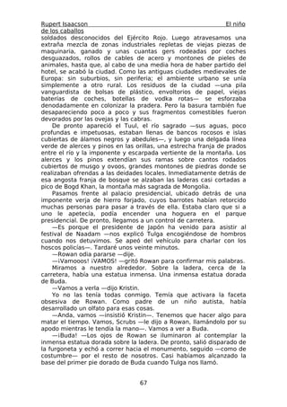 Rupert Isaacson                                                 El niño
de los caballos
soldados desconocidos del Ejército Rojo. Luego atravesamos una
extraña mezcla de zonas industriales repletas de viejas piezas de
maquinaria, ganado y unas cuantas gers rodeadas por coches
desguazados, rollos de cables de acero y montones de pieles de
animales, hasta que, al cabo de una media hora de haber partido del
hotel, se acabó la ciudad. Como las antiguas ciudades medievales de
Europa: sin suburbios, sin periferia; el ambiente urbano se unía
simplemente a otro rural. Los residuos de la ciudad —una pila
vanguardista de bolsas de plástico, envoltorios de papel, viejas
baterías de coches, botellas de vodka rotas— se esforzaba
denodadamente en colonizar la pradera. Pero la basura también fue
desapareciendo poco a poco y sus fragmentos comestibles fueron
devorados por las ovejas y las cabras.
    De pronto apareció el Tuul, el río sagrado —sus aguas, poco
profundas e impetuosas, estaban llenas de bancos rocosos e islas
cubiertas de álamos negros y abedules—, y luego una delgada línea
verde de alerces y pinos en las orillas, una estrecha franja de prados
entre el río y la imponente y escarpada vertiente de la montaña. Los
alerces y los pinos extendían sus ramas sobre cantos rodados
cubiertos de musgo y ovoos, grandes montones de piedras donde se
realizaban ofrendas a las deidades locales. Inmediatamente detrás de
esa angosta franja de bosque se alzaban las laderas casi cortadas a
pico de Bogd Khan, la montaña más sagrada de Mongolia.
    Pasamos frente al palacio presidencial, ubicado detrás de una
imponente verja de hierro forjado, cuyos barrotes habían retorcido
muchas personas para pasar a través de ella. Estaba claro que si a
uno le apetecía, podía encender una hoguera en el parque
presidencial. De pronto, llegamos a un control de carretera.
    —Es porque el presidente de Japón ha venido para asistir al
festival de Naadam —nos explicó Tulga encogiéndose de hombros
cuando nos detuvimos. Se apeó del vehículo para charlar con los
hoscos policías—. Tardaré unos veinte minutos.
    —Rowan odia pararse —dije.
    —¡Vamooos! ¡VAMOS! —gritó Rowan para confirmar mis palabras.
    Miramos a nuestro alrededor. Sobre la ladera, cerca de la
carretera, había una estatua inmensa. Una inmensa estatua dorada
de Buda.
    —Vamos a verla —dijo Kristin.
    Yo no las tenía todas conmigo. Temía que activara la faceta
obsesiva de Rowan. Como padre de un niño autista, había
desarrollado un olfato para esas cosas.
    —Anda, vamos —insistió Kristin—. Tenemos que hacer algo para
matar el tiempo. Vamos, Scrubs —le dijo a Rowan, llamándolo por su
apodo mientras le tendía la mano—. Vamos a ver a Buda.
    —¡Buda! —Los ojos de Rowan se iluminaron al contemplar la
inmensa estatua dorada sobre la ladera. De pronto, salió disparado de
la furgoneta y echó a correr hacia el monumento, seguido —como de
costumbre— por el resto de nosotros. Casi habíamos alcanzado la
base del primer pie dorado de Buda cuando Tulga nos llamó.


                                  67
 