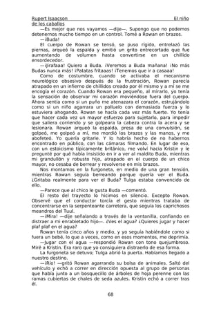 Rupert Isaacson                                                  El niño
de los caballos
    —Es mejor que nos vayamos —dije—. Supongo que no podemos
detenernos mucho tiempo en un control. Tomé a Rowan en brazos.
    —¡Buda!
    El cuerpo de Rowan se tensó, se puso rígido, entrelazó las
piernas, arqueó la espalda y emitió un grito entrecortado que fue
aumentando de volumen hasta convertirse en un chillido
ensordecedor.
    —¡Jirafaaa! Quiero a Buda. ¡Veremos a Buda mañana! ¡No más
Budas nunca más! ¡Patatas fritaaas! ¡Tenemos que ir a casaaa!
    Como de costumbre, cuando se activaba el mecanismo
neurológico obsesivo después de la frustración, Rowan parecía
atrapado en un infierno de chillidos creado por él mismo y a mí se me
encogía el corazón. Cuando Rowan era pequeño, al mirarlo, yo tenía
la sensación de observar mi corazón moviéndose fuera del cuerpo.
Ahora sentía como si un puño me atenazara el corazón, estrujándolo
como si un niño agarrara un polluelo con demasiada fuerza y lo
estuviera ahogando. Rowan se hacía cada vez más fuerte. Yo tenía
que hacer cada vez un mayor esfuerzo para sujetarlo, para impedir
que saliera corriendo y se golpeara la cabeza contra la acera y se
lesionara. Rowan arqueó la espalda, presa de una convulsión, se
golpeó, me golpeó a mí, me mordió los brazos y las manos, y me
abofeteó. Yo quería gritarle. Y lo habría hecho de no habernos
encontrado en público, con las cámaras filmando. En lugar de eso,
con un estoicismo típicamente británico, me volví hacia Kristin y le
pregunté por qué había insistido en ir a ver al maldito Buda, mientras
mi grandullón y robusto hijo, atrapado en el cuerpo de un chico
mayor, no cesaba de berrear y revolverse en mis brazos.
    Nos montamos en la furgoneta, en medio de una gran tensión,
mientras Rowan seguía berreando porque quería ver el Buda.
¿Gritaba realmente para ver el Buda? Tulga estaba convencido de
ello.
    —Parece que al chico le gusta Buda —comentó.
    El resto del trayecto lo hicimos en silencio. Excepto Rowan.
Observé que el conductor torcía el gesto mientras trataba de
concentrarse en la serpenteante carretera, que seguía los caprichosos
meandros del Tuul.
    —¡Mira! —dije señalando a través de la ventanilla, confiando en
distraer a mi enrabietado hijo—. ¿Ves el agua? ¿Quieres jugar y hacer
plaf plaf en el agua?
    Rowan tenía cinco años y medio, y yo seguía habiéndole como si
fuera un bebé, lo que a veces, como en esos momentos, me deprimía.
    —Jugar con el agua —respondió Rowan con tono quejumbroso.
Miré a Kristin. Era raro que yo consiguiera distraerlo de esa forma.
    La furgoneta se detuvo; Tulga abrió la puerta. Habíamos llegado a
nuestro destino.
    —¡Río! —gritó Rowan agarrando su bolsa de animales. Saltó del
vehículo y echó a correr en dirección opuesta al grupo de personas
que había junto a un bosquecillo de árboles de hoja perenne con las
ramas cubiertas de chales de seda azules. Kristin echó a correr tras
él.

                                  68
 