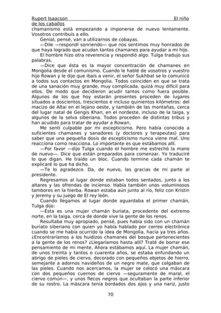 Rupert Isaacson                                                  El niño
de los caballos
chamanismo está empezando a imponerse de nuevo lentamente.
Vosotros contribuís a ello.
    Genial, pensé, van a utilizarnos de cobayas.
    —Dile —respondí sonriendo— que nos sentimos muy honrados de
que haya logrado que acudan tantos chamanes para ayudar a mi hijo.
    El hombre hizo otra reverencia y respondió algo. Tulga tradujo sus
palabras.
    —Dice que ésta es la mayor concentración de chamanes en
Mongolia desde el comunismo. Cuando le hablé de vosotros y vuestro
hijo Rowan y le dije que ibais a venir, el señor Sukhbat se lo comunicó
a todos sus contactos en Mongolia. Todos coinciden en que se trata
de una sanación muy grande, muy complicada, quizá muy difícil para
ellos. De modo que decidieron acudir tantos como fuera posible.
Algunos de los que hoy estarán presentes proceden de lugares
situados a doscientos, trescientos e incluso quinientos kilómetros: del
macizo de Altai en el lejano oeste, y también de las montañas, cerca
del lugar natal de Gengis Khan, en el nordeste, incluso de la taiga, y
algunos de la selva siberiana. Todos proceden de distintas tribus y
han acudido para tratar de ayudar a Rowan.
    Me sentí culpable por mi escepticismo. Pero había conocido a
suficientes chamanes y sanadores (y doctores y terapeutas) para
saber que una pequeña dosis de escepticismo nunca viene mal. Uno
reacciona como reacciona. Lo importante es que estábamos allí.
    —Por favor —dijo Tulga cuando el hombre me estrechó la mano
de nuevo—. Dice que están preparados para comenzar. Yo traduciré
lo que digan. He traído un bloc. Cuando termine cada chamán te
explicaré lo que ha dicho.
    —Te lo agradezco. Da, de nuevo, las gracias de mi parte al
presidente.
    Regresamos al lugar donde estaban todos sentados, junto a los
altares y las ofrendas de incienso. Había también unos voluminosos
tambores en la hierba. Rowan estaba aún junto al río, feliz con Kristin
y Jeremy y su juego de El rey león.
    Cuando llegamos al lugar donde aguardaba el primer chamán,
Tulga dijo:
    —Ésta es una mujer chamán buriata, procedente del extremo
norte, en la taiga, cerca de donde vive la gente de los renos.
    Resultaba muy apropiado, pensé, pues había sido con un chamán
buriato siberiano con quien yo había hablado por correo electrónico
cuando se me había ocurrido la idea de Mongolia, hacía ya tres años.
¿Encontraríamos a los huidizos chamanes del bosque pertenecientes
a la gente de los renos? ¿Llegaríamos hasta allí? Traté de borrar ese
pensamiento de mi mente. Ahora estábamos aquí. La mujer chamán,
de unos treinta y tantos o cuarenta años, se estaba enfundando un
abrigo de pieles de ciervo, decorado con pequeños objetos de hierro,
semejante a adornos navideños de un negro mate, que colgaban de
las pieles. Cuando nos acercamos, la mujer se colocó una máscara
con dos pequeños cuernos de ciervo —seguramente de maral, el
ciervo común—, y unos flecos negros que ocultaban la parte inferior
de su rostro. La máscara tenía bordados dos ojos y una nariz, justo

                                  70
 