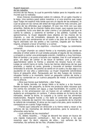 Rupert Isaacson                                                  El niño
de los caballos
encima de los flecos, lo cual le permitía hablar pero le impedía ver el
mundo que la rodeaba.
     Unas moscas revoloteaban sobre mi cabeza. Oí un gato maullar a
lo lejos. Una sombra pasó sobre nosotros y vi una enorme ave rapaz
(que Tulga me explicó más tarde que era un águila de las estepas), la
cual se posó en las ramas del árbol de hoja perenne más cercano, por
encima de las ofrendas que colgaban. El ave nos miró con sus ojos
amarillos. Detrás de la chamán había otra mujer, que supuse que era
su ayudante; lucía una deel de color crema y un pañuelo rojo que le
cubría la cabeza, y sostenía el tambor y los palillos. Cuando nos
aproximamos, la mujer depositó esos objetos en las manos de la
chamán, y, casi de inmediato, después de que la ayudante nos
indicara que nos sentáramos en el suelo a los pies de la chamán, la
figura ataviada con las pieles y los cuernos, cegada por los flecos
negros, empezó a tocar el tambor y a cantar.
     —Está invocando a los espíritus —murmuró Tulga. La ceremonia
comenzó.
     La mujer chamán se colocó frente a la montaña justo donde se
elevaba el árbol sobre el cual estaba posada el águila de las estepas,
y empezó a cantar una prolongada oración, melódica y muy hermosa.
Alzó el tambor y se puso a tocarlo con rapidez, tras lo cual empezó a
girar, sin dejar de cantar ni de tocar el tambor, una y otra vez,
agachándose sobre la hierba y alzando los brazos hacia el cielo.
Luego se volvió hacia el norte, hacia las tierras siberianas de las que
procedía, y repitió el canto, girando y tocando el tambor mientras
entonaba la oración. De pronto se sentó en el suelo y le dijo algo a su
ayudante en voz alta y cadenciosa. La mujer respondió volviéndose
hacia el pequeño altar, flanqueado por los dos fuegos de incienso,
situados frente a la montaña; tomó un pequeño cartón de leche y
vertió su contenido en un cuenco pequeño de metal. A continuación
me lo ofreció.
     —Dice que tienes que bebértela —dijo Tulga.
     Me lo había temido. Le tengo fobia a la leche y a los huevos.
Desde siempre. De pequeño, la leche me producía tales náuseas que
me comía los cereales con agua, y sigo haciéndolo. En cuanto a los
huevos, si me amenazaran con un huevo en un callejón oscuro no
dudaría en entregarles mi cartera. Y ahora estaba en la tierra de los
nómadas, donde la leche, la cuajada y la carne son los alimentos
tradicionales. Respiré hondo y me bebí el contenido del pequeño
cuenco, tratando de reprimir mis náuseas. La ayudante de la chamán
lo rellenó de inmediato. El alma se me cayó a los pies, pero recobré la
compostura en cuanto Tulga tradujo:
     —Tienes que colocarte en dirección a tu tierra natal y rezar a los
señores de las montañas de donde provienes, para la sanación, y
ofrecerles esta leche.
     —¿Los señores de las montañas?
     —Sí, debes rezarles... —Tulga se devanó los sesos en busca de
una rápida traducción contextual—. Son los espíritus a los que
rezamos aquí. Es decir, algunos de ellos... Los señores de las
montañas, los señores de los ríos. ¿Puedes hacerlo?

                                  71
 