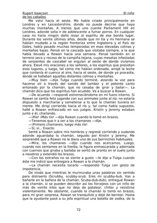 Rupert Isaacson                                                 El niño
de los caballos
    Me volví hacia el oeste. Me había criado principalmente en
Londres y en Leicestershire, donde no puede decirse que haya
muchas montañas. A menos que uno cuente Parliament Hill en
Londres, adonde solía ir de adolescente a fumar porros. En cualquier
caso no haría ningún daño rezar al espíritu de ese bonito lugar.
Durante los veinte últimos años, desde que mi tía y mi hermana se
habían mudado a la región fronteriza entre Inglaterra y el País de
Gales, había pasado muchas temporadas en esas elevadas colinas y
montañas bajas. Pensé en la cascada que visitaba siempre, a la que
había llevado a Rowan hacía una semana. Pensé también en el
terreno seco y rocoso de la campiña tejana, cuyas mesetas infestadas
de serpientes de cascabel se erguían al oeste de donde vivíamos
ahora. Elevé mis oraciones a los señores, a los espíritus que presidían
esos lugares, y luego, tal como me habían ordenado, arrojé la leche
que contenía el cuenco al aire, hacia el oeste, de donde yo procedía,
donde se hallaban aquellas distantes colinas y montañas.
    —Muy bien —dijo Tulga cuando terminé, alzando la voz para
hacerse oír a través del sonido del tambor y el potente canto
entonado por la chamán, que no cesaba de girar y bailar—. La
chamán dice que los espíritus han acudido. Ve a buscar a Rowan.
    —De acuerdo —respondí estremeciéndome en mi fuero interno. Si
Rowan se sentía feliz jugando con sus animales junto al río, no estaría
dispuesto a marcharse y someterse a lo que la chamán tuviera en
mente. Me dirigí corriendo hacia el río y, tal como había supuesto,
hallé a Rowan enfrascado en sus juegos. Kristin y Jeremy estaban
junto a él, charlando.
    —¡Río! ¡Más río! —dijo Rowan cuando lo tomé en brazos.
    —Tenemos que ir a ver a los chamanes —dije.
    —¡Primero chamanes, luego más río!
    —Sí, sí... Exacto.
    Senté a Rowan sobre mis hombros y regresé corriendo y sudando
adonde aguardaba la chamán, seguido por Kristin y Jeremy. Me
sorprendió que a Rowan no le diera uno de sus berrinches habituales.
    —Mira, los chamanes —dijo cuando nos acercamos. Luego,
cuando nos sentamos en la hierba, la figura enmascarada y adornada
con cuernos que giraba y bailaba se sentó de pronto en el suelo junto
a nosotros y extendió los brazos.
    —Con los extraños no se siente a gusto —le dije a Tulga cuando
éste me indicó que entregara a Rowan a la chamán.
    —La chamán necesita tocarlo —respondió Tulga con gesto de
impotencia.
    De modo que mientras le murmuraba unas palabras sin sentido
para distraerlo (Scrubby, scubby-scub. Eres mi scubby-bub. Vas a
bañarte en la bañera de la chamán. Scuba-dub-dub), entregué Rowan
a la chamán, si se pueden describir así los forcejeos con un niño de
más de veinte kilos que no deja de patalear, chillar y resistirse
violentamente. No obstante, cuando la chamán lo tomó en brazos,
para mi gran sorpresa, Rowan se tranquilizó y dejó de berrear. Hasta
que la ayudante pasó a su jefa espiritual una botella de vodka, de la


                                  72
 