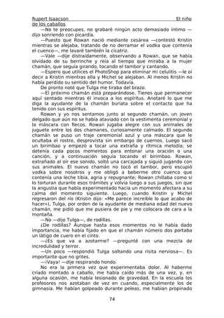 Rupert Isaacson                                                 El niño
de los caballos
    —No te preocupes, no grabaré ningún acto demasiado íntimo —
dijo sonriendo con picardía.
    —Puesto que Rowan nació mediante cesárea —contestó Kristin
mientras se alejaba, tratando de no derramar el vodka que contenía
el cuenco—, me lavaré también la cicatriz.
    —Vale —dije distraídamente, observando a Rowan, que se había
olvidado de su berrinche y reía al tiempo que miraba a la mujer
chamán, que seguía girando, tocando el tambor y cantando.
    —Espero que utilices el PhotoShop para eliminar mi celulitis —le oí
decir a Kristin mientras ella y Michel se alejaban. Al menos Kristin no
había perdido su sentido del humor. Todavía.
    De pronto noté que Tulga me tiraba del brazo.
    —El próximo chamán está preparándose. Tienes que permanecer
aquí sentado mientras él invoca a los espíritus. Anotaré lo que me
diga la ayudante de la chamán buriata sobre el contacto que ha
tenido con sus espíritus.
    Rowan y yo nos sentamos junto al segundo chamán, un joven
delgado que aún no se había ataviado con la vestimenta ceremonial y
la máscara con flecos. Rowan jugaba alegre con sus animales de
juguete entre los dos chamanes, curiosamente calmado. El segundo
chamán se puso un traje ceremonial azul y una máscara que le
ocultaba el rostro, desprovista sin embargo de cuernos. Luego sacó
un birimbao y empezó a tocar una extraña y rítmica melodía; se
detenía cada pocos momentos para entonar una oración o una
canción, y a continuación seguía tocando el birimbao. Rowan,
extrañado al oír ese sonido, soltó una carcajada y siguió jugando con
sus animales. El nuevo chamán no tocó el tambor, pero escupió
vodka sobre nosotros y me obligó a beberme otro cuenco que
contenía una leche tibia, agria y repugnante; Rowan chillaba como si
lo torturan durante esos trámites y volvía luego a sus juegos, sin que
la angustia que había experimentado hacía un momento afectara a su
calma del momento siguiente. Luego, cuando Kristin y Michel
regresaron del río (Kristin dijo: «Me parece increíble lo que acabo de
hacer»), Tulga, por orden de la ayudante de mediana edad del nuevo
chamán, me pidió que me pusiera de pie y me colocara de cara a la
montaña.
    —No —dijo Tulga—, de rodillas.
    ¿De rodillas? Aunque hasta esos momentos no le había dado
importancia, me había fijado en que el chamán número dos portaba
un látigo de cuero en el cinto.
    —¿Es que va a azotarme? —pregunté con una mezcla de
incredulidad y terror.
    —Un poco —respondió Tulga soltando una risita nerviosa—. Es
importante que no grites.
    —¡Vaya! —dije respirando hondo.
    No era la primera vez que experimentaba dolor. Al haberme
criado montado a caballo, me había caído más de una vez, y, en
alguna ocasión, me había lesionado de gravedad. En la escuela los
profesores nos azotaban de vez en cuando, especialmente los de
gimnasia. Me habían golpeado durante peleas, me habían propinado

                                  74
 