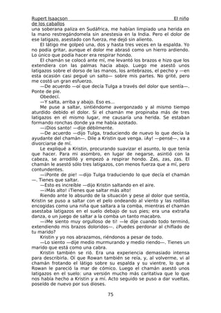 Rupert Isaacson                                                 El niño
de los caballos
una soberana paliza en Sudáfrica, me habían limpiado una herida en
la mano restregándomela sin anestesia en la India. Pero el dolor de
ese latigazo, asestado con fuerza, me dejó sin aliento.
     El látigo me golpeó una, dos y hasta tres veces en la espalda. Yo
no podía gritar, aunque el dolor me abrasó como un hierro ardiendo.
Lo único que podía hacer era respirar hondo.
     El chamán se colocó ante mí, me levantó los brazos e hizo que los
extendiera con las palmas hacia abajo. Luego me asestó unos
latigazos sobre el dorso de las manos, los antebrazos, el pecho y —en
esta ocasión casi pegué un salto— sobre mis partes. No grité, pero
me costó un gran esfuerzo.
     —De acuerdo —oí que decía Tulga a través del dolor que sentía—.
Ponte de pie.
     Obedecí.
     —Y salta, arriba y abajo. Eso es...
     Me puse a saltar, sintiéndome avergonzado y al mismo tiempo
aturdido debido el dolor. Si el chamán me propinaba más de tres
latigazos en el mismo lugar, me causaría una herida. Se estaban
formando ronchas donde ya me había azotado.
     —¡Dios santo! —dije débilmente.
     —De acuerdo —dijo Tulga, traduciendo de nuevo lo que decía la
ayudante del chamán—. Dile a Kristin que venga. ¡Ay! —pensé—, va a
divorciarse de mí.
     Le expliqué a Kristin, procurando suavizar el asunto, lo que tenía
que hacer. Para mi asombro, en lugar de negarse, asintió con la
cabeza, se arrodilló y empezó a respirar hondo. Zas, zas, zas. El
chamán le asestó sólo tres latigazos, con menos fuerza que a mí, pero
contundentes.
     —¡Ponte de pie! —dijo Tulga traduciendo lo que decía el chamán
—. Tienes que saltar.
     —Esto es increíble —dijo Kristin saltando en el aire.
     —¡Más alto! ¡Tienes que saltar más alto!
     Riendo ante lo absurdo de la situación y pese al dolor que sentía,
Kristin se puso a saltar con el pelo ondeando al viento y las rodillas
encogidas como una niña que saltara a la comba, mientras el chamán
asestaba latigazos en el suelo debajo de sus pies; era una extraña
danza, o un juego de saltar a la comba un tanto macabro.
     —¡Me siento muy orgulloso de ti! —le dije cuando todo terminó,
extendiendo mis brazos doloridos—. ¿Puedes perdonar al chiflado de
tu marido?
     Kristin y yo nos abrazamos, riéndonos a pesar de todo.
     —Lo siento —dije medio murmurando y medio riendo—. Tienes un
marido que está como una cabra.
     Kristin también se rió. Era una experiencia demasiado intensa
para describirla. Oí que Rowan también se reía, y, al volverme, vi al
chamán frotando el látigo sobre su espalda y su vientre, lo que a
Rowan le pareció la mar de cómico. Luego el chamán asestó unos
latigazos en el suelo: una versión mucho más caritativa que lo que
nos había hecho a Kristin y a mí. Acto seguido se puso a dar vueltas,
poseído de nuevo por sus dioses.

                                  75
 