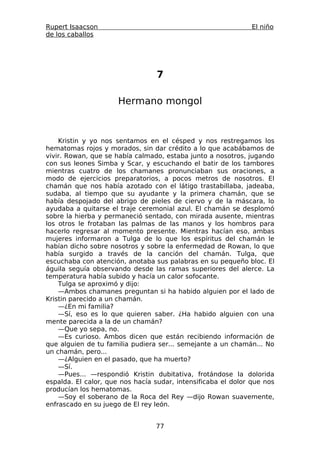 Rupert Isaacson                                                El niño
de los caballos




                                 7

                      Hermano mongol



    Kristin y yo nos sentamos en el césped y nos restregamos los
hematomas rojos y morados, sin dar crédito a lo que acabábamos de
vivir. Rowan, que se había calmado, estaba junto a nosotros, jugando
con sus leones Simba y Scar, y escuchando el batir de los tambores
mientras cuatro de los chamanes pronunciaban sus oraciones, a
modo de ejercicios preparatorios, a pocos metros de nosotros. El
chamán que nos había azotado con el látigo trastabillaba, jadeaba,
sudaba, al tiempo que su ayudante y la primera chamán, que se
había despojado del abrigo de pieles de ciervo y de la máscara, lo
ayudaba a quitarse el traje ceremonial azul. El chamán se desplomó
sobre la hierba y permaneció sentado, con mirada ausente, mientras
los otros le frotaban las palmas de las manos y los hombros para
hacerlo regresar al momento presente. Mientras hacían eso, ambas
mujeres informaron a Tulga de lo que los espíritus del chamán le
habían dicho sobre nosotros y sobre la enfermedad de Rowan, lo que
había surgido a través de la canción del chamán. Tulga, que
escuchaba con atención, anotaba sus palabras en su pequeño bloc. El
águila seguía observando desde las ramas superiores del alerce. La
temperatura había subido y hacía un calor sofocante.
    Tulga se aproximó y dijo:
    —Ambos chamanes preguntan si ha habido alguien por el lado de
Kristin parecido a un chamán.
    —¿En mi familia?
    —Sí, eso es lo que quieren saber. ¿Ha habido alguien con una
mente parecida a la de un chamán?
    —Que yo sepa, no.
    —Es curioso. Ambos dicen que están recibiendo información de
que alguien de tu familia pudiera ser... semejante a un chamán... No
un chamán, pero...
    —¿Alguien en el pasado, que ha muerto?
    —Sí.
    —Pues... —respondió Kristin dubitativa, frotándose la dolorida
espalda. El calor, que nos hacía sudar, intensificaba el dolor que nos
producían los hematomas.
    —Soy el soberano de la Roca del Rey —dijo Rowan suavemente,
enfrascado en su juego de El rey león.


                                 77
 
