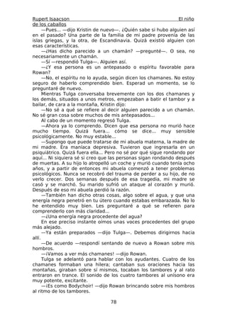 Rupert Isaacson                                                  El niño
de los caballos
      —Pues... —dijo Kristin de nuevo—. ¿Quién sabe si hubo alguien así
en el pasado? Una parte de la familia de mi padre provenía de las
islas griegas, y la otra, de Escandinavia. Quizá existió alguien con
esas características.
      —¿Has dicho parecido a un chamán? —pregunté—. O sea, no
necesariamente un chamán.
      —Sí —respondió Tulga—. Alguien así.
      —¿Y esa persona es un antepasado o espíritu favorable para
Rowan?
      —No, el espíritu no lo ayuda, según dicen los chamanes. No estoy
seguro de haberlo comprendido bien. Esperad un momento, se lo
preguntaré de nuevo.
      Mientras Tulga conversaba brevemente con los dos chamanes y
los demás, situados a unos metros, empezaban a batir el tambor y a
bailar, de cara a la montaña, Kristin dijo:
      —No sé a qué se refiere al decir alguien parecido a un chamán.
No sé gran cosa sobre muchos de mis antepasados...
      Al cabo de un momento regresó Tulga.
      —Ahora ya lo comprendo. Dicen que esa persona no murió hace
mucho tiempo. Quizá fuera... cómo se dice... muy sensible
psicológicamente. No muy estable...
      —Supongo que puede tratarse de mi abuela materna, la madre de
mi madre. Era maníaca depresiva. Tuvieron que ingresarla en un
psiquiátrico. Quizá fuera ella... Pero no sé por qué sigue rondando por
aquí... Ni siquiera sé si creo que las personas sigan rondando después
de muertas. A su hijo lo atropelló un coche y murió cuando tenía ocho
años, y a partir de entonces mi abuela comenzó a tener problemas
psicológicos. Nunca se recobró del trauma de perder a su hijo, de no
verlo crecer. Dos semanas después de esa tragedia, mi madre se
casó y se marchó. Su marido sufrió un ataque al corazón y murió.
Después de eso mi abuela perdió la razón.
      —También han dicho otras cosas, algo sobre el agua, y que una
energía negra penetró en tu útero cuando estabas embarazada. No lo
he entendido muy bien. Les preguntaré a qué se refieren para
comprenderlo con más claridad...
      —¿Una energía negra procedente del agua?
      En ese preciso instante oímos unas voces procedentes del grupo
más alejado.
      —Ya están preparados —dijo Tulga—. Debemos dirigirnos hacia
allí.
      —De acuerdo —respondí sentando de nuevo a Rowan sobre mis
hombros.
      —¡Vamos a ver más chamanes! —dijo Rowan.
      Tulga se adelantó para hablar con los ayudantes. Cuatro de los
chamanes formaban una hilera; cantaban sus oraciones hacia las
montañas, giraban sobre sí mismos, tocaban los tambores y al rato
entraron en trance. El sonido de los cuatro tambores al unísono era
muy potente, excitante.
      —¡Es como Bodychoir! —dijo Rowan brincando sobre mis hombros
al ritmo de los tambores.

                                  78
 