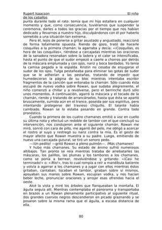 Rupert Isaacson                                                   El niño
de los caballos
punta durante todo el rato: temía que mi hijo estallara en cualquier
momento y que, como consecuencia, tuviéramos que suspender la
ceremonia, darles a todos las gracias por el tiempo que nos habían
dedicado y llevarnos a nuestro hijo, disculpándonos con él por haberlo
sometido a una situación tan extrema.
     Pero él, lejos de ponerse a gritar asustado y angustiado, reaccionó
de forma totalmente opuesta. Riendo de gozo, trató de hacerle
cosquillas a la primera chamán; la agarraba y decía: «¡Cosquillas, es
hora de las cosquillas», riéndose a carcajadas mientras las oraciones
de la sanadora resonaban sobre la ladera y el calor se intensificaba,
hasta el punto de que el sudor empezó a caerle a chorros por detrás
de la máscara emplumada y con ojos, nariz y boca bordados. Yo tenía
la camisa pegada a la espalda. Kristin no cesaba de enjugarse el
sudor de los ojos. Tulga pestañeaba para eliminar las gotas de sudor
que se le adherían a las pestañas, tratando de impedir que
humedecieran la página de su bloc mientras intentaba escribir
fragmentos de la canción que entonaba la chamán. Sólo cuando ésta
escupió de nuevo vodka sobre Rowan, que sudaba alegremente, el
niño comenzó a chillar y a revolverse, pero el berrinche duró sólo
unos momentos. A continuación, agarró la máscara y el tocado de la
chamán, riendo y tratando de arrancárselos, hasta que ésta se apartó
bruscamente, sumida aún en el trance, poseída por sus espíritus, pero
intentando protegerse del travieso chiquillo. El talante había
cambiado. Rowan se lo estaba pasando en grande. Contra todo
pronóstico.
     Cuando la primera de los cuatro chamanes emitió a voz en cuello
su última nota y efectuó un redoble de tambor con el que concluyó su
intervención, nos condujeron ante el siguiente chamán. Rowan me
miró, sonrió con cara de pillo, me agarró del pelo, me obligó a acercar
el rostro al suyo y restregó su nariz contra la mía. Es el gesto de
mayor afecto que Rowan muestra a su padre. Luego, emitiendo de
nuevo una carcajada gutural, se tiró un sonoro pedo.
     —¡Un pedito! —gritó Rowan a pleno pulmón—. ¡Más chamanes!
     Y hubo más chamanes. Su estado de ánimo sufrió numerosos
altibajos. Tan pronto se reía mientras trataba de arrebatarles las
máscaras, los palillos, las plumas y los tambores a los chamanes,
como se ponía a berrear, revolviéndose y gritando: «¡Casi he
terminado!» o: «¡Río!», tras lo cual rompía a reír a mandíbula batiente
y volvía a agarrar a los chamanes y a jugar con ellos mientras éstos
gritaban, cantaban, tocaban el tambor, giraban sobre sí mismos,
apoyaban sus manos sobre Rowan, escupían vodka, y nos hacían
beber leche, pronunciar oraciones y arrojar esas ofrendas hacia el
oeste.
     Alcé la vista y miré los árboles que flanqueaban la montaña. El
águila seguía allí. Mientras contemplaba el panorama y transportaba
en brazos a un Rowan plenamente participativo al siguiente ritual,
dos grandes cuervos negros descendieron en picado graznando y se
posaron sobre la misma rama que el águila, a escasa distancia de
ella.


                                   80
 