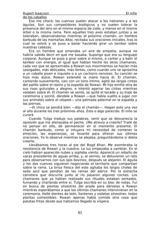 Rupert Isaacson                                                   El niño
de los caballos
    Eso me chocó; los cuervos suelen atacar a los halcones y a las
águilas. Son sus competidores biológicos y no suelen tolerar la
presencia del otro en el mismo espacio de cielo, y menos en el mismo
árbol o la misma rama. Pero aquellas tres aves estaban juntas y se
toleraban, observándonos mientras el próximo chamán, un hombre
barbudo de las montañas Altai, recitaba sus oraciones iniciales, tras lo
cual se volvió y se puso a bailar haciendo girar un tambor sobre
nuestras cabezas.
    Era un hombre que emanaba un aire de empatía, aunque no
habría sabido decir en qué me basaba. Supongo que era su lenguaje
corporal. Aunque se puso a girar sobre sí mismo, a cantar y a batir el
tambor con energía, al igual que habían hecho los otros chamanes,
cada vez que se aproximaba a Rowan sus movimientos se hacían más
sosegados, más delicados, más lentos, como cuando uno se aproxima
a un caballo joven e inquieto o a un cachorro nervioso. Su canción se
hizo más dulce. Rowan extendió la mano hacia él. El chamán,
cantando suavemente, casi con un tono íntimo, agitó las largas cintas
del palillo sobre el rostro y la espalda de Rowan. Mi hijo emitió otra de
sus risas guturales y alegres, e intentó agarrar las cintas mientras
volaban sobre él. El chamán se sentó, se quitó el tocado y su traje de
ceremonia y sonrió, dándole a Rowan —que había vuelto a jugar con
sus animales sobre el césped— una palmada paternal en la espalda y
las piernas.
    —El chico se pondrá bien —dijo el chamán—. Hagan esto una vez
al año durante los tres próximos años. Esto o algo parecido. El niño se
curará.
    Cuando Tulga tradujo sus palabras, sentí que se desvanecía la
opresión que me atenazaba el pecho. ¿Me atrevía a creerlo? Traté de
no pensar en ello, de permanecer en el momento presente. El
chamán barbudo, como si intuyera mi necesidad de contener la
emoción, las esperanzas, se levantó para ofrecer sus últimas
oraciones. Yo lo observé mientras se alejaba, preguntándome si debía
creerlo.
    Llevábamos tres horas al pie del Bogd Khan. Me asombraba la
resistencia de Rowan y la nuestra. La luz empezaba a cambiar. En el
cielo habían aparecido nubes y soplaba viento. Apareció un rebaño de
vacas procedente de aguas arriba, y, al vernos, se detuvieron un rato
para observarnos con sus ojos bovinos; después se alejaron. El águila
y los dos cuervos siguieron negociando el territorio que compartían
sobre la rama. La brisa fresca del este agitaba los largos chales de
seda azul que pendían de las ramas del alerce. Por la estrecha
carretera que discurría junto al río pasaron algunos coches. Los
chamanes que ya habían realizado sus rituales estaban sentados,
fumando y charlando entre sí. Tulga escribía en su bloc de notas. Fui
en busca de plantas silvestres del prado para dárselas a Rowan
mientras esperábamos a que los últimos chamanes intervinieran en la
ceremonia. Hallé dientes de león, llantenes y violetas silvestres: todas
plantas comestibles. Rowan apenas había comido otra cosa que
patatas fritas desde que habíamos llegado la víspera.


                                   81
 