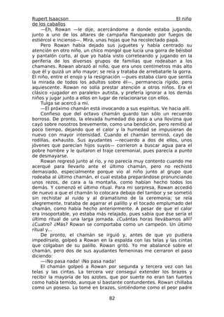 Rupert Isaacson                                                 El niño
de los caballos
    —Eh, Rowan —le dije, acercándome a donde estaba jugando,
junto a uno de los altares de campaña flanqueado por fuegos de
estiércol e incienso—. Mira, unas hojas que ha recolectado papá.
    Pero Rowan había dejado sus juguetes y había centrado su
atención en otro niño, un chico mongol que lucía una gorra de béisbol
y pantalón corto, al que yo había visto correteando y jugando en la
periferia de los diversos grupos de familias que rodeaban a los
chamanes. Rowan abrazó al niño, que era unos centímetros más alto
que él y quizá un año mayor; se reía y trataba de arrebatarle la gorra.
El niño, entre el enojo y la resignación —pues estaba claro que sentía
la mirada de todos los adultos sobre él—, permanecía rígido, pero
aquiescente. Rowan no solía prestar atención a otros niños. Era el
clásico «jugador en paralelo» autista, y prefería ignorar a los demás
niños y jugar junto a ellos en lugar de relacionarse con ellos.
    Tulga se acercó a mí.
    —El próximo chamán está invocando a sus espíritus. Ve hacia allí.
    Confieso que del octavo chamán guardo tan sólo un recuerdo
borroso. De pronto, la elevada humedad dio paso a una llovizna que
cayó sobre nosotros brevemente, como una bendición, pero remitió al
poco tiempo, dejando que el calor y la humedad se impusieran de
nuevo con mayor intensidad. Cuando el chamán terminó, cayó de
rodillas, exhausto. Sus ayudantes —recuerdo a dos de ellos, unos
jóvenes que parecían hijos suyos— corrieron a buscar agua para el
pobre hombre y le quitaron el traje ceremonial, pues parecía a punto
de desmayarse.
    Rowan regresó junto al río, y no parecía muy contento cuando me
acerqué para llevarlo ante el último chamán, pero no rechistó
demasiado, especialmente porque vio al niño junto al grupo que
rodeaba al último chamán, el cual estaba preparándose pronunciando
unos rezos, de cara a la montaña, como habían hecho todos los
demás. Y comenzó el último ritual. Para mi sorpresa, Rowan accedió
de nuevo a que el chamán lo colocara debajo del tambor y se sometió
sin rechistar al ruido y al dramatismo de la ceremonia; se reía
alegremente, trataba de agarrar el palillo y el tocado emplumado del
chamán, como había hecho anteriormente. A pesar de que el calor
era insoportable, yo estaba más relajado, pues sabía que ése sería el
último ritual de una larga jornada. ¿Cuántas horas llevábamos allí?
¿Cuatro? ¿Más? Rowan se comportaba como un campeón. Un último
ritual y...
    De pronto, el chamán se irguió y, antes de que yo pudiera
impedírselo, golpeó a Rowan en la espalda con las telas y las cintas
que colgaban de su palillo. Rowan gritó. Yo me abalancé sobre el
chamán, pero dos de sus ayudantes femeninas me cerraron el paso
diciendo:
    —¡No pasa nada! ¡No pasa nada!
    El chamán golpeó a Rowan por segunda y tercera vez con las
telas y las cintas. La tercera vez conseguí extender los brazos y
recibir la mayoría de los azotes, que por suerte no eran tan fuertes
como había temido, aunque sí bastante contundentes. Rowan chillaba
como un poseso. Lo tomé en brazos, sintiéndome como el peor padre

                                  82
 