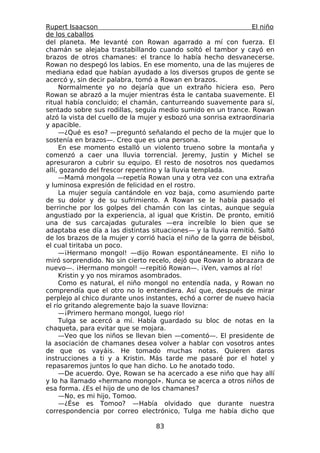 Rupert Isaacson                                                  El niño
de los caballos
del planeta. Me levanté con Rowan agarrado a mí con fuerza. El
chamán se alejaba trastabillando cuando soltó el tambor y cayó en
brazos de otros chamanes: el trance lo había hecho desvanecerse.
Rowan no despegó los labios. En ese momento, una de las mujeres de
mediana edad que habían ayudado a los diversos grupos de gente se
acercó y, sin decir palabra, tomó a Rowan en brazos.
     Normalmente yo no dejaría que un extraño hiciera eso. Pero
Rowan se abrazó a la mujer mientras ésta le cantaba suavemente. El
ritual había concluido; el chamán, canturreando suavemente para sí,
sentado sobre sus rodillas, seguía medio sumido en un trance. Rowan
alzó la vista del cuello de la mujer y esbozó una sonrisa extraordinaria
y apacible.
     —¿Qué es eso? —preguntó señalando el pecho de la mujer que lo
sostenía en brazos—. Creo que es una persona.
     En ese momento estalló un violento trueno sobre la montaña y
comenzó a caer una lluvia torrencial. Jeremy, Justin y Michel se
apresuraron a cubrir su equipo. El resto de nosotros nos quedamos
allí, gozando del frescor repentino y la lluvia templada.
     —Mamá mongola —repetía Rowan una y otra vez con una extraña
y luminosa expresión de felicidad en el rostro.
     La mujer seguía cantándole en voz baja, como asumiendo parte
de su dolor y de su sufrimiento. A Rowan se le había pasado el
berrinche por los golpes del chamán con las cintas, aunque seguía
angustiado por la experiencia, al igual que Kristin. De pronto, emitió
una de sus carcajadas guturales —era increíble lo bien que se
adaptaba ese día a las distintas situaciones— y la lluvia remitió. Saltó
de los brazos de la mujer y corrió hacia el niño de la gorra de béisbol,
el cual tiritaba un poco.
     —¡Hermano mongol! —dijo Rowan espontáneamente. El niño lo
miró sorprendido. No sin cierto recelo, dejó que Rowan lo abrazara de
nuevo—. ¡Hermano mongol! —repitió Rowan—. ¡Ven, vamos al río!
     Kristin y yo nos miramos asombrados.
     Como es natural, el niño mongol no entendía nada, y Rowan no
comprendía que el otro no lo entendiera. Así que, después de mirar
perplejo al chico durante unos instantes, echó a correr de nuevo hacia
el río gritando alegremente bajo la suave llovizna:
     —¡Primero hermano mongol, luego río!
     Tulga se acercó a mí. Había guardado su bloc de notas en la
chaqueta, para evitar que se mojara.
     —Veo que los niños se llevan bien —comentó—. El presidente de
la asociación de chamanes desea volver a hablar con vosotros antes
de que os vayáis. He tomado muchas notas. Quieren daros
instrucciones a ti y a Kristin. Más tarde me pasaré por el hotel y
repasaremos juntos lo que han dicho. Lo he anotado todo.
     —De acuerdo. Oye, Rowan se ha acercado a ese niño que hay allí
y lo ha llamado «hermano mongol». Nunca se acerca a otros niños de
esa forma. ¿Es el hijo de uno de los chamanes?
     —No, es mi hijo, Tomoo.
     —¿Ése es Tomoo? —Había olvidado que durante nuestra
correspondencia por correo electrónico, Tulga me había dicho que

                                  83
 