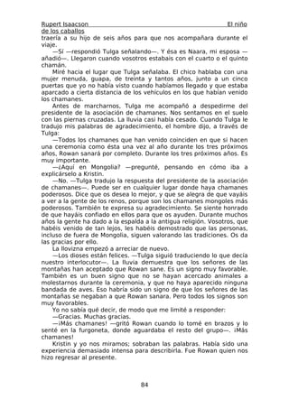Rupert Isaacson                                                 El niño
de los caballos
traería a su hijo de seis años para que nos acompañara durante el
viaje.
    —Sí —respondió Tulga señalando—. Y ésa es Naara, mi esposa —
añadió—. Llegaron cuando vosotros estabais con el cuarto o el quinto
chamán.
    Miré hacia el lugar que Tulga señalaba. El chico hablaba con una
mujer menuda, guapa, de treinta y tantos años, junto a un cinco
puertas que yo no había visto cuando habíamos llegado y que estaba
aparcado a cierta distancia de los vehículos en los que habían venido
los chamanes.
    Antes de marcharnos, Tulga me acompañó a despedirme del
presidente de la asociación de chamanes. Nos sentamos en el suelo
con las piernas cruzadas. La lluvia casi había cesado. Cuando Tulga le
tradujo mis palabras de agradecimiento, el hombre dijo, a través de
Tulga:
    —Todos los chamanes que han venido coinciden en que si hacen
una ceremonia como ésta una vez al año durante los tres próximos
años, Rowan sanará por completo. Durante los tres próximos años. Es
muy importante.
    —¿Aquí en Mongolia? —pregunté, pensando en cómo iba a
explicárselo a Kristin.
    —No. —Tulga tradujo la respuesta del presidente de la asociación
de chamanes—. Puede ser en cualquier lugar donde haya chamanes
poderosos. Dice que os desea lo mejor, y que se alegra de que vayáis
a ver a la gente de los renos, porque son los chamanes mongoles más
poderosos. También te expresa su agradecimiento. Se siente honrado
de que hayáis confiado en ellos para que os ayuden. Durante muchos
años la gente ha dado a la espalda a la antigua religión. Vosotros, que
habéis venido de tan lejos, les habéis demostrado que las personas,
incluso de fuera de Mongolia, siguen valorando las tradiciones. Os da
las gracias por ello.
    La llovizna empezó a arreciar de nuevo.
    —Los dioses están felices. —Tulga siguió traduciendo lo que decía
nuestro interlocutor—. La lluvia demuestra que los señores de las
montañas han aceptado que Rowan sane. Es un signo muy favorable.
También es un buen signo que no se hayan acercado animales a
molestarnos durante la ceremonia, y que no haya aparecido ninguna
bandada de aves. Eso habría sido un signo de que los señores de las
montañas se negaban a que Rowan sanara. Pero todos los signos son
muy favorables.
    Yo no sabía qué decir, de modo que me limité a responder:
    —Gracias. Muchas gracias.
    —¡Más chamanes! —gritó Rowan cuando lo tomé en brazos y lo
senté en la furgoneta, donde aguardaba el resto del grupo—. ¡Más
chamanes!
    Kristin y yo nos miramos; sobraban las palabras. Había sido una
experiencia demasiado intensa para describirla. Fue Rowan quien nos
hizo regresar al presente.



                                  84
 
