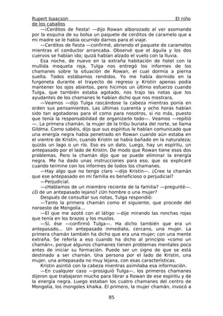 Rupert Isaacson                                                  El niño
de los caballos
    —¡Cerditos de fiesta! —dijo Rowan alborozado al ver asomando
por la esquina de su bolsa un paquete de cerditos de caramelo que a
mi madre se le había ocurrido darnos para el viaje.
    —Cerditos de fiesta —confirmé, abriendo el paquete de caramelos
mientras el conductor arrancaba. Observé que el águila y los dos
cuervos se habían ido; quizá habían alzado el vuelo con la lluvia.
    Esa noche, de nuevo en la extraña habitación de hotel con la
mullida moqueta roja, Tulga nos entregó los informes de los
chamanes sobre la situación de Rowan, el cual dormía a pierna
suelta. Todos estábamos rendidos. Yo me había dormido en la
furgoneta durante el trayecto de regreso y Kristin apenas podía
mantener los ojos abiertos, pero hicimos un último esfuerzo cuando
Tulga, que también estaba agotado, nos trajo las notas que los
ayudantes de los chamanes le habían dicho que nos mostrara.
    —Veamos —dijo Tulga rascándose la cabeza mientras ponía en
orden sus pensamientos. Las últimas cuarenta y ocho horas habían
sido tan agotadoras para él como para nosotros, si no más, puesto
que tenía la responsabilidad de organizarlo todo—. Veamos —repitió
—. La primera chamán, la mujer de la tribu buriata del norte, se llama
Gildma. Como sabéis, dijo que sus espíritus le habían comunicado que
una energía negra había penetrado en Rowan cuando aún estaba en
el vientre de Kristin, cuando Kristin se había bañado en la naturaleza;
quizás un lago o un río. Eso es un dato. Luego, hay un espíritu, un
antepasado por el lado de Kristin. De modo que Rowan tiene esos dos
problemas. Pero la chamán dijo que se puede eliminar la energía
negra. Me ha dado unas instrucciones para eso, que os explicaré
cuando termine con los informes de todos los chamanes.
    —Hay algo que no tengo claro —dijo Kristin—. ¿Cree la chamán
que ese antepasado en mi familia es beneficioso o perjudicial?
    —Perjudicial.
    —¿Hablamos de un miembro reciente de la familia? —pregunté—.
¿O de un antepasado lejano? ¿Un hombre o una mujer?
    Después de consultar sus notas, Tulga respondió:
    —Tanto la primera chamán como el siguiente, que procede del
noroeste de Mongolia...
    —El que me azotó con el látigo —dije mirando las ronchas rojas
que tenía en los brazos y los muslos.
    —Sí, ése —confirmó Tulga—. Ha dicho también que era un
antepasado... Un antepasado inmediato, cercano, una mujer. La
primera chamán también ha dicho que era una mujer; con una mente
extraña. Se refería a eso cuando ha dicho al principio «como un
chamán», porque algunos chamanes tienen problemas mentales poco
antes de iniciar su formación. Puede ser un signo de que se está
destinado a ser chamán. Una persona por el lado de Kristin, una
mujer, una antepasada no muy lejana, con esas características.
    Kristin asintió con la cabeza mientras asimilaba esa información.
    —En cualquier caso —prosiguió Tulga—, los primeros chamanes
dijeron que trabajaron mucho para librar a Rowan de ese espíritu y de
la energía negra. Luego estaban los cuatro chamanes del centro de
Mongolia, los mongoles khalka. El primero, la mujer chamán, invocó a

                                  85
 