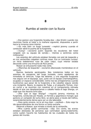 Rupert Isaacson                                                El niño
de los caballos




                                 8

              Rumbo al oeste con la lluvia



    —Eso parece una furgoneta Scooby-doo —dijo Kristin cuando nos
reunimos frente al hotel a la mañana siguiente, dispuestos a partir
hacia la inmensa zona interior.
    —¡Es más bien un buga tuneado! —replicó Jeremy cuando el
conductor abrió la puerta de la furgoneta.
    —¡Caray! —exclamó Justin bajando los escalones del hotel
cargado con su equipo de sonido—. ¡Vamos a sentirnos como
millonarios!
    Los asientos del vehículo estaban forrados con piel de leopardo y
en sus ventanillas colgaban cortinas rosas. Era un contraste curioso:
un recio todoterreno ruso de color caqui, cuyo interior estaba
decorado como una limusina de Rick James.
    Rowan se entusiasmó nada más verlo.
    —¡Manchas de leopardo! —exclamó alborozado montándose en el
vehículo.
    Íbamos bastante apretujados. Nos instalamos todos en los
asientos de pasajeros del buga tuneado, como apodamos de
inmediato al vehículo. Tulga iba delante, y una segunda furgoneta
nos seguía con el equipaje, que, junto con el equipo cinematográfico,
ocupaba un espacio considerable. Cómo nos las arreglaríamos cuando
tuviéramos que pasar de la furgoneta a los caballos seguía siendo
una incógnita. Naara, la esposa de Tulga, y el pequeño Tomoo, irían
en coche y se reunirían con nosotros en el campamento nómada
desde el que nos desplazaríamos a caballo hasta el lago Sharga, un
viaje que nos llevaría ocho días.
    —¿Por qué el lago Sharga? —inquirió Jeremy mientras la
furgoneta, conducida por Haada, un fornido y gigantesco mongol, que
parecía un campeón de lucha libre, se abría paso a través del tráfico,
sorprendentemente denso para ser un día laborable.
    —Para serte sincero, no lo sé muy bien —confesé—. Este viaje ha
ido desarrollándose de una forma un tanto extraña.
    Observé a Rowan, que miraba a través de la ventanilla.
    —Mira cuánta gente caminando —dijo. Era cierto, las aceras
estaban atestadas de personas que caminaban apresuradamente,
como suelen hacerlo los habitantes de las ciudades de todos los
países del mundo.


                                 89
 