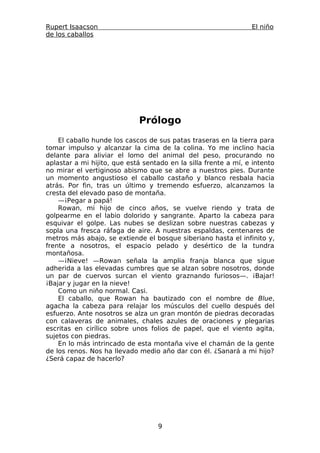 Rupert Isaacson                                                  El niño
de los caballos




                             Prólogo
    El caballo hunde los cascos de sus patas traseras en la tierra para
tomar impulso y alcanzar la cima de la colina. Yo me inclino hacia
delante para aliviar el lomo del animal del peso, procurando no
aplastar a mi hijito, que está sentado en la silla frente a mí, e intento
no mirar el vertiginoso abismo que se abre a nuestros pies. Durante
un momento angustioso el caballo castaño y blanco resbala hacia
atrás. Por fin, tras un último y tremendo esfuerzo, alcanzamos la
cresta del elevado paso de montaña.
    —¡Pegar a papá!
    Rowan, mi hijo de cinco años, se vuelve riendo y trata de
golpearme en el labio dolorido y sangrante. Aparto la cabeza para
esquivar el golpe. Las nubes se deslizan sobre nuestras cabezas y
sopla una fresca ráfaga de aire. A nuestras espaldas, centenares de
metros más abajo, se extiende el bosque siberiano hasta el infinito y,
frente a nosotros, el espacio pelado y desértico de la tundra
montañosa.
    —¡Nieve! —Rowan señala la amplia franja blanca que sigue
adherida a las elevadas cumbres que se alzan sobre nosotros, donde
un par de cuervos surcan el viento graznando furiosos—. ¡Bajar!
¡Bajar y jugar en la nieve!
    Como un niño normal. Casi.
    El caballo, que Rowan ha bautizado con el nombre de Blue,
agacha la cabeza para relajar los músculos del cuello después del
esfuerzo. Ante nosotros se alza un gran montón de piedras decoradas
con calaveras de animales, chales azules de oraciones y plegarias
escritas en cirílico sobre unos folios de papel, que el viento agita,
sujetos con piedras.
    En lo más intrincado de esta montaña vive el chamán de la gente
de los renos. Nos ha llevado medio año dar con él. ¿Sanará a mi hijo?
¿Será capaz de hacerlo?




                                   9
 