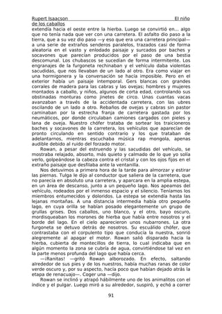 Rupert Isaacson                                                   El niño
de los caballos
extendía hacia el oeste entre la hierba. Luego se convirtió en... algo
que no tenía nada que ver con una carretera. El asfalto dio paso a la
tierra, que a su vez dio paso —y eso que era una carretera principal—
a una serie de extraños senderos paralelos, trazados casi de forma
aleatoria en el vasto y enlodado paisaje y surcados por baches y
socavones que parecían producidos por el paso de una bestia
descomunal. Los chubascos se sucedían de forma intermitente. Los
engranajes de la furgoneta rechinaban y el vehículo daba violentas
sacudidas, que nos llevaban de un lado al otro. Era como viajar en
una hormigonera y la conversación se hacía imposible. Pero en el
exterior había un paisaje intemporal. Gers blancas con grandes
corrales de madera para las cabras y las ovejas; hombres y mujeres
montados a caballo, y niños, algunos de corta edad, controlando sus
obstinadas monturas como jinetes de circo. Unas cuantas vacas
avanzaban a través de la accidentada carretera, con las ubres
oscilando de un lado a otro. Rebaños de ovejas y cabras sin pastor
caminaban por la estrecha franja de carretera gastada por los
neumáticos, por donde circulaban camiones cargados con pieles y
lana de oveja. Nuestro chófer trataba de sortear los traicioneros
baches y socavones de la carretera, los vehículos que aparecían de
pronto circulando en sentido contrario y los que trataban de
adelantarnos, mientras escuchaba música rap mongola, apenas
audible debido al ruido del forzado motor.
    Rowan, a pesar del estruendo y las sacudidas del vehículo, se
mostraba relajado, absorto, más quieto y calmado de lo que yo solía
verlo, golpeándose la cabeza contra el cristal y con los ojos fijos en el
extraño paisaje que desfilaba ante la ventanilla.
    Nos detuvimos a primera hora de la tarde para almorzar y estirar
las piernas. Tulga le dijo al conductor que saliera de la carretera, que
no parecía en absoluto una carretera, y aparcara en la amplia estepa,
en un área de descanso, junto a un pequeño lago. Nos apeamos del
vehículo, rodeados por el inmenso espacio y el silencio. Teníamos los
miembros entumecidos y doloridos. La estepa se extendía hasta las
lejanas montañas. A una distancia intermedia había otro pequeño
lago, en cuya orilla se habían posado elegantemente un grupo de
grullas grises. Dos caballos, uno blanco, y el otro, bayo oscuro,
mordisqueaban los morones de hierba que había entre nosotros y el
borde del lago. En el cielo aparecieron unos nubarrones. La otra
furgoneta se detuvo detrás de nosotros. Su escuálido chófer, que
contrastaba con el corpulento tipo que conducía la nuestra, sonrió
alegremente al apagar el motor. Rowan salió disparado hacia la
hierba, cubierta de montecillos de tierra, lo cual indicaba que en
algún momento la zona se cubría de agua, convirtiéndose tal vez en
la parte menos profunda del lago que había cerca.
    —¡Ranitas! —gritó Rowan alborozado. En efecto, saltando
alrededor de sus pies y de los nuestros, había muchas ranas de color
verde oscuro y, por su aspecto, hacía poco que habían dejado atrás la
etapa de renacuajo—. Coger una —dijo.
    Rowan se inclinó y atrapó hábilmente uno de los animalitos con el
índice y el pulgar. Luego miró a su alrededor, suspiró, y echó a correr

                                   91
 