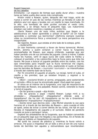 Rupert Isaacson                                                  El niño
de los caballos
Entretanto —un espacio de tiempo que podía durar años— nuestra
tarea se había vuelto diez veces más complicada.
    Kristin vistió a Rowan, quien, después del mal trago, echó de
nuevo a correr en pos de las ranitas mientras yo llenaba el cubo de
plástico azul con agua y lavaba con un cepillo la ropa manchada. En
lo alto, una bandada de siete grullas surcaba el vasto cielo,
graznando, y se dirigía hacia el pequeño lago. Los nubarrones
estaban casi sobre nosotros y soplaba un viento frío.
    ¿Sería Rowan uno de esos niños autistas que llegan a la
adolescencia sin haber aprendido a utilizar el baño? ¿O sin haber
aprendido a controlar sus berrinches? ¿Definiría siempre nuestras
vidas su incontinencia física y emocional? La mera perspectiva era
insoportable.
    De repente, Rowan, que estaba al otro lado de la estepa, gritó:
    —¡SURICATO!
    En ese momento comenzó a llover de forma torrencial. Michel,
Kristin, Jeremy y Justin echaron a correr hacia la furgoneta
acompañados de Rowan, que seguía chillando, supongo que por
haber perdido uno de sus animales de juguete. Llovía a mares. Calado
hasta los huesos, vertí el agua sucia del cubo sobre la hierba y
coloqué el pantalón y los calzoncillos bajo la lluvia para que ésta los
lavara. Me puse a buscar el juguete perdido entre las matas, con los
ojos entornados para impedir que la lluvia torrencial me cegara,
mientras caminaba de un lado a otro, explorando el suelo al tiempo
que los berridos de Rowan —¡suricato! ¡suricato!— se intensificaban
a través del violento batir de la lluvia.
    Por fin encontré el juguete al pisarlo. Lo recogí, tomé el cubo, el
cepillo y las prendas, que ya estaban limpias, y regresé a la
furgoneta.
    —¡Bien! —exclamó Kristin al verme, empapado, pero sosteniendo
el suricato—¡Mira lo que ha encontrado papá! ¡Qué papá tan guay!
    El alivio en el interior de la furgoneta, una caja de resonancia de
los berridos de Rowan, era palpable. Rowan sonrió, extendió la mano
y tomó el juguete.
    —Da las gracias a papá —dijo Kristin.
    —Da las gracias a papá —repitió Rowan. Luego miró a su
alrededor—.      ¿Hipopótamo?       ¿Hipopótamo?    ¿Dónde     está    el
hipopótamo? ¡Se ha ido! ¡El hipopótamo se ha ido a Greenbriar!
¡Hipopótamo! ¡hipopótamo! ¡hipopótamooo!
    —Siento tener que deciros esto —dijo Michel alzando la voz para
hacerse oír a través de los berridos de Rowan—, pero cuando el niño
se apeó, antes de echar a correr detrás de las ranas, me fijé en que
llevaba el hipopótamo de juguete y el suricato. Debió de perderlo
cuando se puso a perseguir ranas.
    Exploré los alrededores de la furgoneta, que se habían convertido
en un pequeño lago que me llegaba a las pantorrillas. En el fondo de
ese lago se hallaba un hipopótamo de juguete.
    Me quité los zuecos de plástico y, mientras la lluvia volvía a
arreciar, me puse a chapotear de un lado a otro al son de una nueva
tanda de berridos tan agudos y estruendosos que reverberaban

                                   93
 