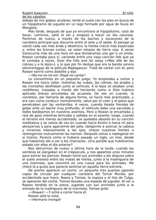Rupert Isaacson                                                   El niño
de los caballos
debajo de mis globos oculares; tenté el suelo con los pies en busca de
un hipopótamo de juguete en un lago formado por agua de lluvia en
Mongolia.
    Más tarde, después de que yo encontrara al hipopótamo, cesó de
llover, comimos, salió el sol y empezó a hacer un día caluroso.
Partimos de nuevo, a través de los baches y socavones de la
carretera principal que discurría entre el este y el oeste. El paisaje se
volvió cada vez más árido y desértico; la hierba crecía más espaciada
y, entre las briznas cortas, se veían retazos de tierra roja. A veces
transcurría más de una hora sin que divisáramos una ger o un jinete.
Rowan cantaba para sí, variando entre una vieja canción folk que yo
le cantaba a veces, Over the hills and far away («Más allá de las
colinas y a lo lejos»), y lo que por fin deduje que era la banda sonora
electroreggae de la película Madagascar. Traté de cantar con él, pero
Rowan sonrió como diablillo y dijo:
    —¡No-no-no-no-no! ¡Papá no cantar!
    Lo convertimos en un pequeño juego. Yo empezaba a cantar y
Rowan me hacía callar, mientras las nubes, las colinas, los prados y
las montañas desfilaban junto al vehículo. A lo lejos se alzaban unas
cordilleras, trazadas a través del horizonte como si Dios hubiera
aplicado breves pinceladas de acuarela. De vez en cuando, la
carretera, por llamarla de alguna forma, se hacía más practicable, y
era casi como conducir normalmente, salvo por el calor y el polvo que
penetraban por las ventanillas. A veces, cuando Haada frenaba de
golpe ante un bache muy profundo, el vehículo daba una sacudida y
todos botábamos en nuestros asientos. Pero a Rowan le encantaba y
reía de gozo mientras brincaba y saltaba en el asiento; luego, cuando
el terreno era menos accidentado, se quedaba absorto en su canción
meditativa y se volvía de vez en cuando hacia Kristin o hacia mí para
abrazarnos o para agarrarme del pelo, obligarme a acercar la cabeza
y mirarnos intensamente a los ojos, chocar nuestras frentes o
restregarnos mutuamente las narices. Después volvía a replegarse en
sí mismo. Parecía como si hubiera pasado un siglo, un mes, desde
que habíamos ido a ver a los chamanes. ¿Era posible que hubiéramos
estado con ellos el día anterior?
    Nos detuvimos de nuevo a última hora de la tarde, cuando las
sombras se alargaban en el crepúsculo, y nos apeamos unos minutos
para estirar las piernas. Rowan tomó sus animales y los dispuso sobre
el suelo arenoso entre las matas de hierba, junto a la madriguera de
una marmota, que convirtió en una cueva para los animales. Me
chocó lo a gusto que parecía sentirse en aquella tierra extraña.
    De pronto apareció un coche, un pequeño tres puertas japonés
capaz de circular por cualquier carretera del Tercer Mundo, por
accidentada que fuera. Naara y Tomoo, la esposa y el hijo de Tulga,
se aperaron del coche. Tomoo llevaba una espada de juguete. Al ver a
Rowan tendido en la arena, jugando con sus animales junto a la
entrada de la madriguera de la marmota, Tomoo gritó:
    —¡Rowan! —Y echó a correr hacia él.
    Rowan alzó la vista.
    —¡Hermano mongol!

                                   94
 