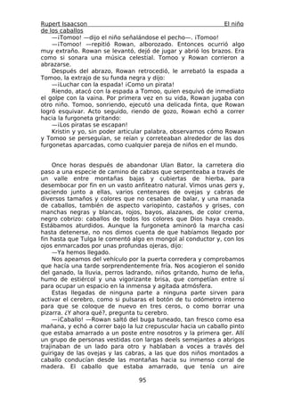 Rupert Isaacson                                                El niño
de los caballos
    —¡Tomoo! —dijo el niño señalándose el pecho—. ¡Tomoo!
    —¡Tomoo! —repitió Rowan, alborozado. Entonces ocurrió algo
muy extraño. Rowan se levantó, dejó de jugar y abrió los brazos. Era
como si sonara una música celestial. Tomoo y Rowan corrieron a
abrazarse.
    Después del abrazo, Rowan retrocedió, le arrebató la espada a
Tomoo, la extrajo de su funda negra y dijo:
    —¡Luchar con la espada! ¡Como un pirata!
    Riendo, atacó con la espada a Tomoo, quien esquivó de inmediato
el golpe con la vaina. Por primera vez en su vida, Rowan jugaba con
otro niño. Tomoo, sonriendo, ejecutó una delicada finta, que Rowan
logró esquivar. Acto seguido, riendo de gozo, Rowan echó a correr
hacia la furgoneta gritando:
    —¡Los piratas se escapan!
    Kristin y yo, sin poder articular palabra, observamos cómo Rowan
y Tomoo se perseguían, se reían y correteaban alrededor de las dos
furgonetas aparcadas, como cualquier pareja de niños en el mundo.


     Once horas después de abandonar Ulan Bator, la carretera dio
paso a una especie de camino de cabras que serpenteaba a través de
un valle entre montañas bajas y cubiertas de hierba, para
desembocar por fin en un vasto anfiteatro natural. Vimos unas gers y,
paciendo junto a ellas, varios centenares de ovejas y cabras de
diversos tamaños y colores que no cesaban de balar, y una manada
de caballos, también de aspecto variopinto, castaños y grises, con
manchas negras y blancas, rojos, bayos, alazanes, de color crema,
negro cobrizo: caballos de todos los colores que Dios haya creado.
Estábamos aturdidos. Aunque la furgoneta aminoró la marcha casi
hasta detenerse, no nos dimos cuenta de que habíamos llegado por
fin hasta que Tulga le comentó algo en mongol al conductor y, con los
ojos enmarcados por unas profundas ojeras, dijo:
     —Ya hemos llegado.
     Nos apeamos del vehículo por la puerta corredera y comprobamos
que hacía una tarde sorprendentemente fría. Nos acogieron el sonido
del ganado, la lluvia, perros ladrando, niños gritando, humo de leña,
humo de estiércol y una vigorizante brisa, que competían entre sí
para ocupar un espacio en la inmensa y agitada atmósfera.
     Estas llegadas de ninguna parte a ninguna parte sirven para
activar el cerebro, como si pulsaras el botón de tu odómetro interno
para que se coloque de nuevo en tres ceros, o como borrar una
pizarra. ¿Y ahora qué?, pregunta tu cerebro.
     —¡Caballo! —Rowan saltó del buga tuneado, tan fresco como esa
mañana, y echó a correr bajo la luz crepuscular hacia un caballo pinto
que estaba amarrado a un poste entre nosotros y la primera ger. Allí
un grupo de personas vestidas con largas deels semejantes a abrigos
trajinaban de un lado para otro y hablaban a voces a través del
guirigay de las ovejas y las cabras, a las que dos niños montados a
caballo conducían desde las montañas hacia su inmenso corral de
madera. El caballo que estaba amarrado, que tenía un aire

                                 95
 