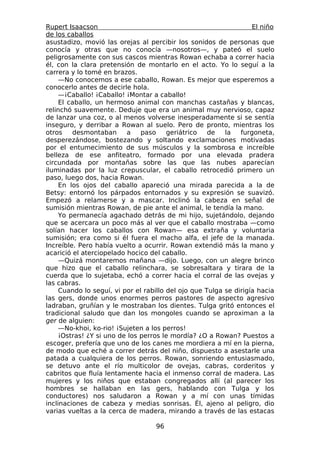 Rupert Isaacson                                                    El niño
de los caballos
asustadizo, movió las orejas al percibir los sonidos de personas que
conocía y otras que no conocía —nosotros—, y pateó el suelo
peligrosamente con sus cascos mientras Rowan echaba a correr hacia
él, con la clara pretensión de montarlo en el acto. Yo lo seguí a la
carrera y lo tomé en brazos.
     —No conocemos a ese caballo, Rowan. Es mejor que esperemos a
conocerlo antes de decirle hola.
     —¡Caballo! ¡Caballo! ¡Montar a caballo!
     El caballo, un hermoso animal con manchas castañas y blancas,
relinchó suavemente. Deduje que era un animal muy nervioso, capaz
de lanzar una coz, o al menos volverse inesperadamente si se sentía
inseguro, y derribar a Rowan al suelo. Pero de pronto, mientras los
otros    desmontaban      a    paso     geriátrico   de   la   furgoneta,
desperezándose, bostezando y soltando exclamaciones motivadas
por el entumecimiento de sus músculos y la sombrosa e increíble
belleza de ese anfiteatro, formado por una elevada pradera
circundada por montañas sobre las que las nubes aparecían
iluminadas por la luz crepuscular, el caballo retrocedió primero un
paso, luego dos, hacia Rowan.
     En los ojos del caballo apareció una mirada parecida a la de
Betsy: entornó los párpados entornados y su expresión se suavizó.
Empezó a relamerse y a mascar. Inclinó la cabeza en señal de
sumisión mientras Rowan, de pie ante el animal, le tendía la mano.
     Yo permanecía agachado detrás de mi hijo, sujetándolo, dejando
que se acercara un poco más al ver que el caballo mostraba —como
solían hacer los caballos con Rowan— esa extraña y voluntaria
sumisión; era como si él fuera el macho alfa, el jefe de la manada.
Increíble. Pero había vuelto a ocurrir. Rowan extendió más la mano y
acarició el aterciopelado hocico del caballo.
     —Quizá montaremos mañana —dijo. Luego, con un alegre brinco
que hizo que el caballo relinchara, se sobresaltara y tirara de la
cuerda que lo sujetaba, echó a correr hacia el corral de las ovejas y
las cabras.
     Cuando lo seguí, vi por el rabillo del ojo que Tulga se dirigía hacia
las gers, donde unos enormes perros pastores de aspecto agresivo
ladraban, gruñían y le mostraban los dientes. Tulga gritó entonces el
tradicional saludo que dan los mongoles cuando se aproximan a la
ger de alguien:
     —No-khoi, ko-rio! ¡Sujeten a los perros!
     ¡Ostras! ¿Y si uno de los perros le mordía? ¿O a Rowan? Puestos a
escoger, prefería que uno de los canes me mordiera a mí en la pierna,
de modo que eché a correr detrás del niño, dispuesto a asestarle una
patada a cualquiera de los perros. Rowan, sonriendo entusiasmado,
se detuvo ante el río multicolor de ovejas, cabras, corderitos y
cabritos que fluía lentamente hacia el inmenso corral de madera. Las
mujeres y los niños que estaban congregados allí (al parecer los
hombres se hallaban en las gers, hablando con Tulga y los
conductores) nos saludaron a Rowan y a mí con unas tímidas
inclinaciones de cabeza y medias sonrisas. Él, ajeno al peligro, dio
varias vueltas a la cerca de madera, mirando a través de las estacas

                                   96
 