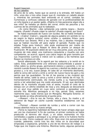 Rupert Isaacson                                                 El niño
de los caballos
de pino de la valla, hasta que se acercó a la entrada. Allí había un
niño, unos dos o tres años mayor que él, montaba un caballo alazán
y, mientras los animales iban entrando en el corral, contaba las
numerosas y confusas cabezas de ganado con la profesionalidad de
un niño tejano o un pastor galés. ¿Podría mi hijo parecerse algún día a
ese niño? Se hallaba ya dentro del corral, entre las pezuñas y los
cuernos de los animales que lo rodeaban.
    —Es como Blackie —dijo señalando una cabrita negra—. Quiero
cogerla. ¿Puedo? ¿Puedo coger la cabrita? ¿Puedo cogerla, por favor?
    Se había expresado de nuevo con lucidez. No se había limitado a
decir: «¡Cabra! ¡Cabra!», seguido de alguna palabra sin sentido (si no
es según la lógica autista) como «jirafa» o «patatas fritas» para
comunicar sus deseos. Miré a las madres, tías y abuelas mongolas
que se habían reunido allí para vigilar el ganado. Puesto que no
estaba Tulga para traducir, sólo pude expresarme por medio de
señas, temiendo que a Rowan le diera de pronto un ataque de
frustración. Mi expresión debió de ser muy elocuente, pues una de las
mujeres de más edad, una matriarca corpulenta y risueña con aire
competente, se acercó, agarró una cabra negra de gran tamaño por
sus imponentes cuernos e indicó con la cabeza y los hombros que
Rowan se montara en ella.
    Sonrió alborozado. Yo lo agarré por los sobacos y lo senté en la
cabra. Ésta, probablemente una veterana acostumbrada a pasear a
niños sobre su ancha grupa, permaneció estoica y paciente, y no se
resistió cuando Rowan le agarró los cuernos y deslizó los dedos por su
grueso y, a la vez, suave pelaje. Al cabo de un momento desmontó,
saltó la cerca del corral y echó a correr de nuevo hacia las gers y los
perros que las guardaban. Yo les di las gracias a las mujeres por
medio de señas, salté la cerca y eché a correr detrás de mi hijo. Él,
tremendamente estimulado, dio rienda suelta a su hiperactividad;
corría a tal velocidad que me costó alcanzarlo. El sol, que declinaba
detrás de la montaña situada más al oeste, inundó el cielo de la
estepa con un último estallido de rosa y oro; después se desvaneció
en un azul muy pálido en cuyo seno comenzó a parpadear una
estrella fría. Mientras perseguía a mi hijo, pensé: Dios, estamos
realmente aquí, nada menos que en Mongolia. Mongolia Exterior, el
lugar donde se sitúa oficialmente el quinto pino.
    —¡Rowan! —Era la voz de Tomoo, alta y clara. Su madre y él
debieron de llegar en coche cuando nosotros estábamos con las
cabras.
    —¡Tomoo! —Rowan cambió de rumbo y echó a correr con los
brazos abiertos hacia su nuevo amigo.
    ¿Tenía la repentina habilidad de Rowan de hacer amigos algo que
ver con los chamanes? A fin de cuentas, el primer contacto se había
producido al término del ritual, y en estos momentos mi hijo
correteaba y jugaba a perseguir a su amigo como si lo hubiera hecho
toda su vida. Como cualquier otro niño. Esos eran mis pensamientos
cuando, jadeando, corría tras los dos niños en la oscuridad que
empezaba a espesarse, gritando a uno de los técnicos de rodaje o a
Tulga que me trajera una linterna. Mientras tanto, algunas personas

                                  97
 
