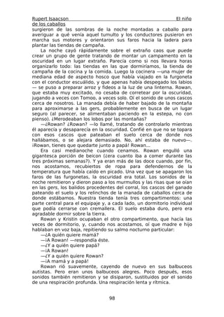 Rupert Isaacson                                                 El niño
de los caballos
surgieron de las sombras de la noche montadas a caballo para
averiguar a qué venía aquel tumulto y los conductores pusieron en
marcha sus motores y orientaron sus faros hacia la ladera para
plantar las tiendas de campaña.
    La noche cayó rápidamente sobre el extraño caos que puede
crear un grupo de gente tratando de montar un campamento en la
oscuridad en un lugar extraño. Parecía como si nos llevara horas
organizarlo todo: las tiendas en las que dormiríamos, la tienda de
campaña de la cocina y la comida. Luego la cocinera —una mujer de
mediana edad de aspecto hosco que había viajado en la furgoneta
con el conductor escuálido, y que apenas había despegado los labios
— se puso a preparar arroz y fideos a la luz de una linterna. Rowan,
que estaba muy excitado, no cesaba de corretear por la oscuridad,
jugando a veces con Tomoo, a veces solo. Oí el sonido de unos cascos
cerca de nosotros. La manada debía de haber bajado de la montaña
para aproximarse a las gers, probablemente en busca de un lugar
seguro (al parecer, se alimentaban paciendo en la estepa, no con
pienso). ¿Merodeaban los lobos por las montañas?
    —¿Rowan? ¿Rowan? —lo llamé, tratando de controlarlo mientras
él aparecía y desaparecía en la oscuridad. Confié en que no se topara
con esos cascos que pateaban el suelo cerca de donde nos
hallábamos, o se alejara demasiado. No, ahí estaba de nuevo—.
¡Rowan, tienes que quedarte junto a papá! Rowan...
    Era casi medianoche cuando cenamos. Rowan engulló una
gigantesca porción de beicon (¿era cuanto iba a comer durante las
tres próximas semanas?). Y ya eran más de las doce cuando, por fin,
nos acostamos, recubiertos de ropa para defendernos de la
temperatura que había caído en picado. Una vez que se apagaron los
faros de las furgonetas, la oscuridad era total. Los sonidos de la
noche remitieron y dieron paso a los murmullos y las risas que se oían
en las gers, los balidos procedentes del corral, los cascos del ganado
pateando el suelo y los relinchos de la manada de caballos cerca de
donde estábamos. Nuestra tienda tenía tres compartimentos: una
parte central para el equipaje y, a cada lado, un dormitorio individual
que podía cerrarse con cremallera. El suelo estaba duro, pero era
agradable dormir sobre la tierra.
    Rowan y Kristin ocupaban el otro compartimento, que hacía las
veces de dormitorio, y, cuando nos acostamos, oí que madre e hijo
hablaban en voz baja, repitiendo su salmo nocturno particular:
    —¿A quién quiere mamá?
    —¡A Rowan! —respondía éste.
    —¿Y a quién quiere papá?
    —¡A Rowan!
    —¿Y a quién quiere Rowan?
    —¡A mamá y a papá!
    Rowan rió suavemente, cayendo de nuevo en sus balbuceos
autistas. Pero eran unos balbuceos alegres. Poco después, esos
sonidos también remitieron y se disiparon, sustituidos por el sonido
de una respiración profunda. Una respiración lenta y rítmica.


                                  98
 