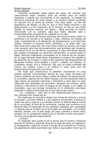 Rupert Isaacson                                                  El niño
de los caballos
    Yacíamos acostados sobre pieles de oveja, las mismas que
colocaríamos sobre nuestras sillas de montar para los largos
trayectos a caballo que iniciaríamos al día siguiente. Yo trataba de
dormirme pensando en cómo Rowan y su autismo habían cambiado
mi relación con el hecho de montar. Tres años atrás —el año del
diagnóstico de Rowan, el año en que el niño había conocido a los
bosquimanos y a los chamanes en la reunión, el año en que había
forjado su extraña relación con Betsy— había ocurrido un hecho,
relacionado con su autismo, algo que había alterado total e
irrevocablemente el papel de los caballos en mi vida.
    Ocurrió durante las breves semanas que transcurrieron entre mi
asistencia a la reunión y mi regreso a casa, mientras me hallaba de
viaje, acompañando a la delegación de bosquimanos a las Naciones
Unidas. Durante el trayecto entre California y la costa este, nos
detuvimos para alojarnos con unas tribus indias en Arizona, los hopis
y los navajos, para que los bosquimanos, que luchaban por recuperar
sus tierras en el sur de África, conocieran a tribus del Primer Mundo
que habían conseguido sus derechos territoriales, al menos sobre el
papel. Mientras estábamos acampados en la reserva de los navajos,
en un lugar llamado Spider Rock, dispuestos a conducir los caballos a
los desiertos de Canyon y Chelly al día siguiente (los bosquimanos de
Botswana montan como diablos y cazan a caballo, con lanzas), un
curandero navajo vino a visitarnos; dijo que se había enterado del
motivo de nuestra visita y se ofreció a rezar para que los
bosquimanos recuperasen sus tierras.
    De modo que construimos el pabellón, consistente en unas
piedras blancas amontonadas dentro de una choza formada por
ramas cubiertas con lonas viejas y pieles de búfalo; los bosquimanos,
el curandero, algunos de los indios navajos y yo nos quitamos toda la
ropa menos las prendas interiores y entramos a rezar bajo un calor
sofocante que abrasaba los pulmones. Después de entonar varios
cánticos y oraciones en diné, la lengua de los navajos, y en inglés, el
curandero, cuya voz sonaba incorpórea en la asfixiante oscuridad,
preguntó si alguien tenía algo por lo que quería que rezara.
    —Yo —respondí—. Este año le han diagnosticado autismo a mi
hijo. Quisiera que rezase por él.
    De modo que el curandero dirigió otra ronda de cánticos y preces
al Creador, a la Gran Madre y a los espíritus ancestrales, mientras el
sudor nos caía a chorros y yo rompía a llorar en silencio bajo el manto
de la oscuridad. Al final de la ceremonia, cuando nos reunimos en el
desierto bajo el resplandor de las estrellas, rodeados por acantilados
y cañones que se hundían en la oscuridad, el curandero —un hombre
robusto, fornido, con el pelo largo, de unos cuarenta y tantos años,
aunque con la complexión atlética de un hombre mucho más joven—
me hizo una pregunta sorprendente.
    —¿Cazas?
    Sí, respondí, pero quizá no de la forma que él conocía. Entonces
describí el extraño y absurdo ritual de la caza del zorro en Inglaterra:
la enloquecida y adictiva carrera a través de la campiña en invierno,
las gigantescas vallas que había que saltar y que podían hacer que el

                                  99
 