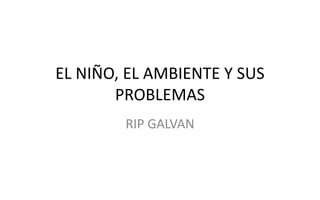 EL NIÑO, EL AMBIENTE Y SUS
PROBLEMAS
RIP GALVAN
 