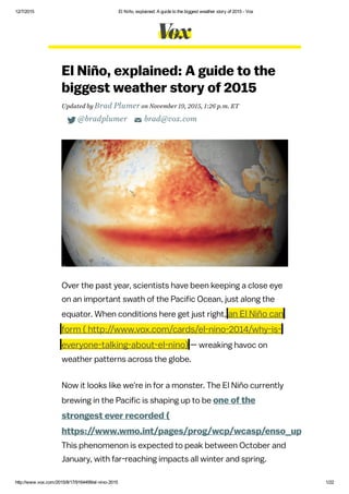 12/7/2015 El Niño, explained: A guide to the biggest weather story of 2015 ­ Vox
http://www.vox.com/2015/8/17/9164499/el­nino­2015 1/22
El Niño, explained: A guide to the
biggest weather story of 2015
Updated by Brad Plumer on November 19, 2015, 1:26 p.m. ET
 @bradplumer  brad@vox.com
Over the past year, scientists have been keeping a close eye
on an important swath of the Pacific Ocean, just along the
equator. When conditions here get just right, an El Niño can
form
— wreaking havoc on
weather patterns across the globe.
Now it looks like we're in for a monster. The El Niño currently
brewing in the Pacific is shaping up to be one of the
strongest ever recorded (
https://www.wmo.int/pages/prog/wcp/wcasp/enso_update_latest
This phenomenon is expected to peak between October and
January, with far-reaching impacts all winter and spring.
( http://www.vox.com/cards/el-nino-2014/why-is-
everyone-talking-about-el-nino)
 