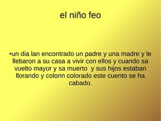 el niño feo
un dia lan encontrado un padre y una madre y le
llebaron a su casa a vivir con ellos y cuando sa
vuelto mayor y sa muerto y sus hijos estaban
llorando y colorin colorado este cuento se ha
cabado.
●