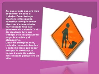 Así que el niño que era muy obediente, se puso a trabajar. Como trabajó mucho le entró mucha hambre y tuvo que comer otra vez. Y como estaba muy cansado tuvo que quedarse allí a dormir. Y al día siguiente tuvo que trabajar otra vez para poder pagar la comida y el alojamiento.Cada día trabajaba más, cada día tenía más hambre y cada día tenía que pagar más por la comida y la cama. Y cada día estaba más cansado porque era un niño.