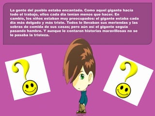 La gente del pueblo estaba encantada. Como aquel gigante hacía todo el trabajo, ellos cada día tenían menos que hacer. En cambio, los niños estaban muy preocupados: el gigante estaba cada día más delgado y más triste. Todos le llevaban sus meriendas y las sobras de comida de sus casas; pero aún así el gigante seguía pasando hambre. Y aunque le contaron historias maravillosas no se le pasaba la tristeza.